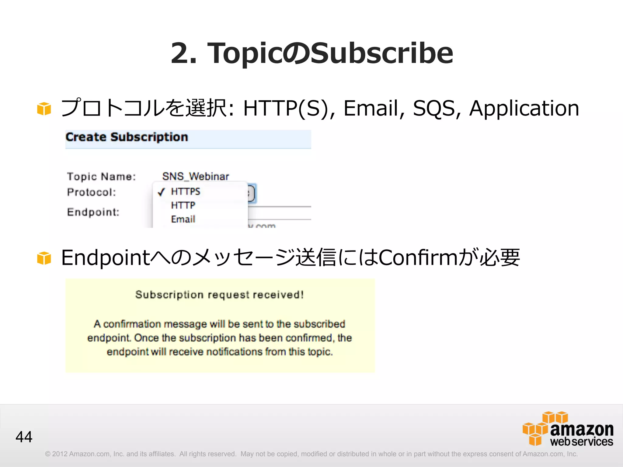 2.  TopicのSubscribe
!   プロトコルを選択:  HTTP(S),  Email,  SQS,  Application

!   Endpointへのメッセージ送信にはConﬁrmが必要

44
© 2012 Amazon.com, Inc. and its affiliates. All rights reserved. May not be copied, modified or distributed in whole or in part without the express consent of Amazon.com, Inc.

 