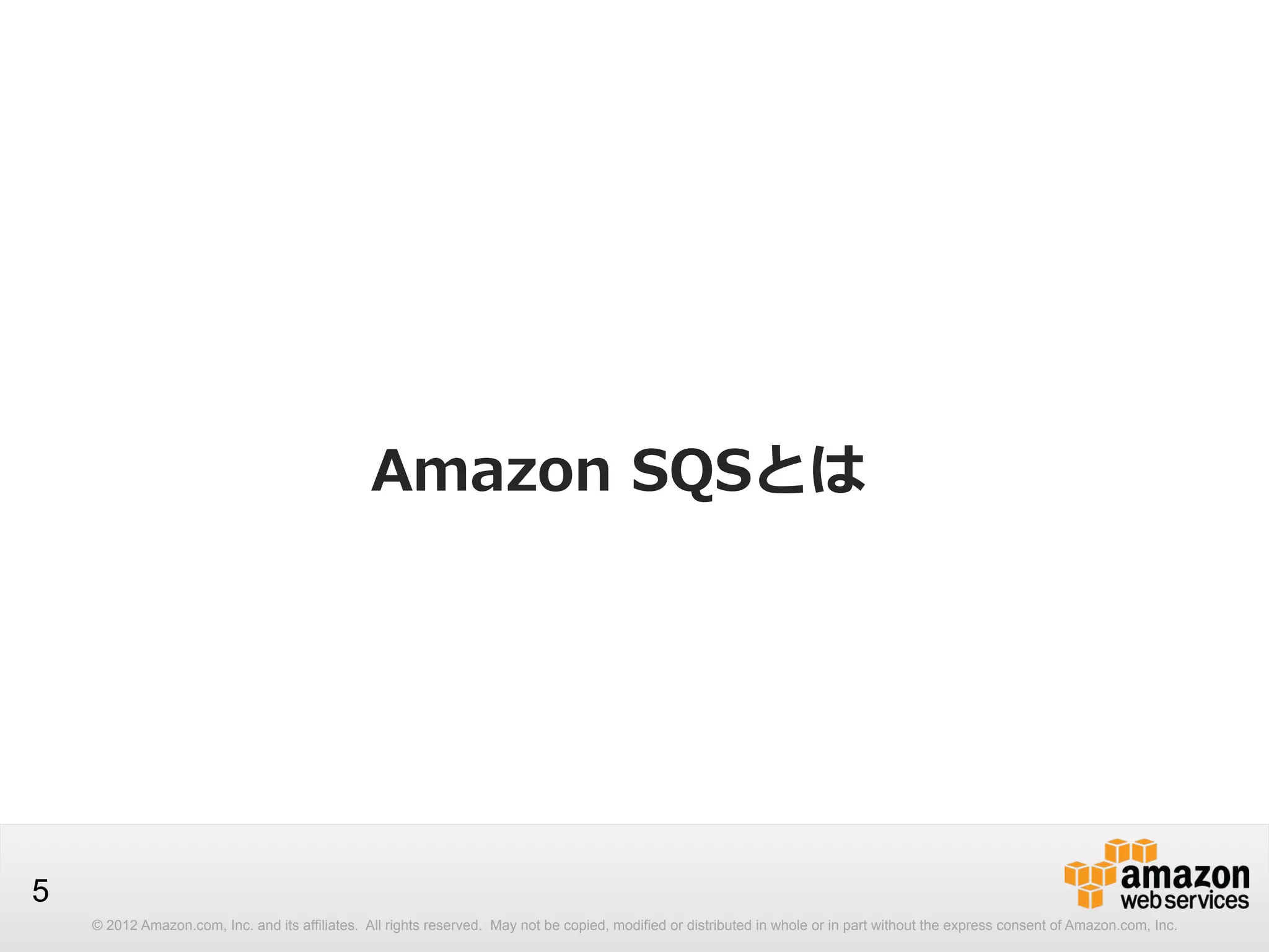 Amazon  SQSとは

5
© 2012 Amazon.com, Inc. and its affiliates. All rights reserved. May not be copied, modified or distributed in whole or in part without the express consent of Amazon.com, Inc.

 
