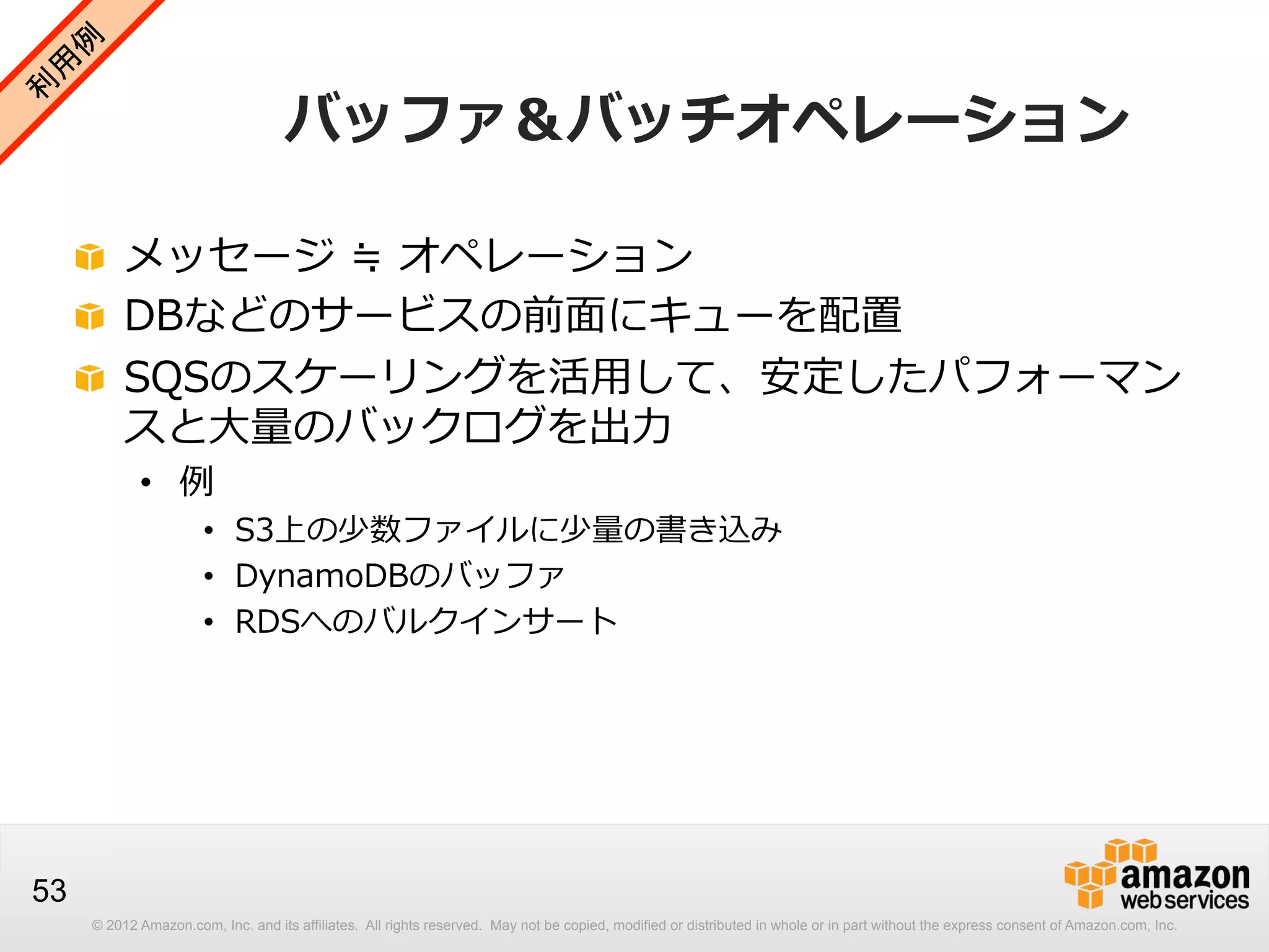 バッファ＆バッチオペレーション
!   メッセージ  ≒  オペレーション
!   DBなどのサービスの前⾯面にキューを配置
!   SQSのスケーリングを活⽤用して、安定したパフォーマン
スと⼤大量量のバックログを出⼒力力
•  例例

•  S3上の少数ファイルに少量量の書き込み
•  DynamoDBのバッファ
•  RDSへのバルクインサート

53
© 2012 Amazon.com, Inc. and its affiliates. All rights reserved. May not be copied, modified or distributed in whole or in part without the express consent of Amazon.com, Inc.

 