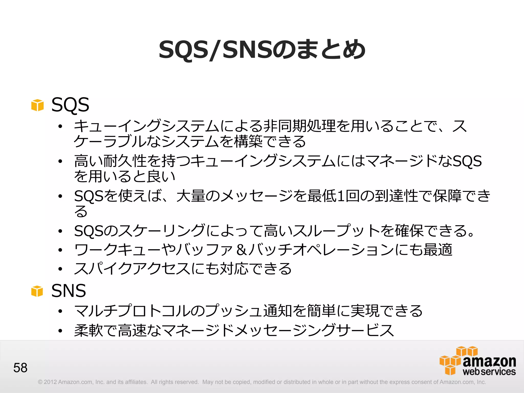 SQS/SNSのまとめ
!   SQS

•  キューイングシステムによる⾮非同期処理理を⽤用いることで、ス
ケーラブルなシステムを構築できる
•  ⾼高い耐久性を持つキューイングシステムにはマネージドなSQS
を⽤用いると良良い
•  SQSを使えば、⼤大量量のメッセージを最低1回の到達性で保障でき
る
•  SQSのスケーリングによって⾼高いスループットを確保できる。
•  ワークキューやバッファ＆バッチオペレーションにも最適
•  スパイクアクセスにも対応できる

!   SNS

•  マルチプロトコルのプッシュ通知を簡単に実現できる
•  柔軟で⾼高速なマネージドメッセージングサービス

58
© 2012 Amazon.com, Inc. and its affiliates. All rights reserved. May not be copied, modified or distributed in whole or in part without the express consent of Amazon.com, Inc.

 