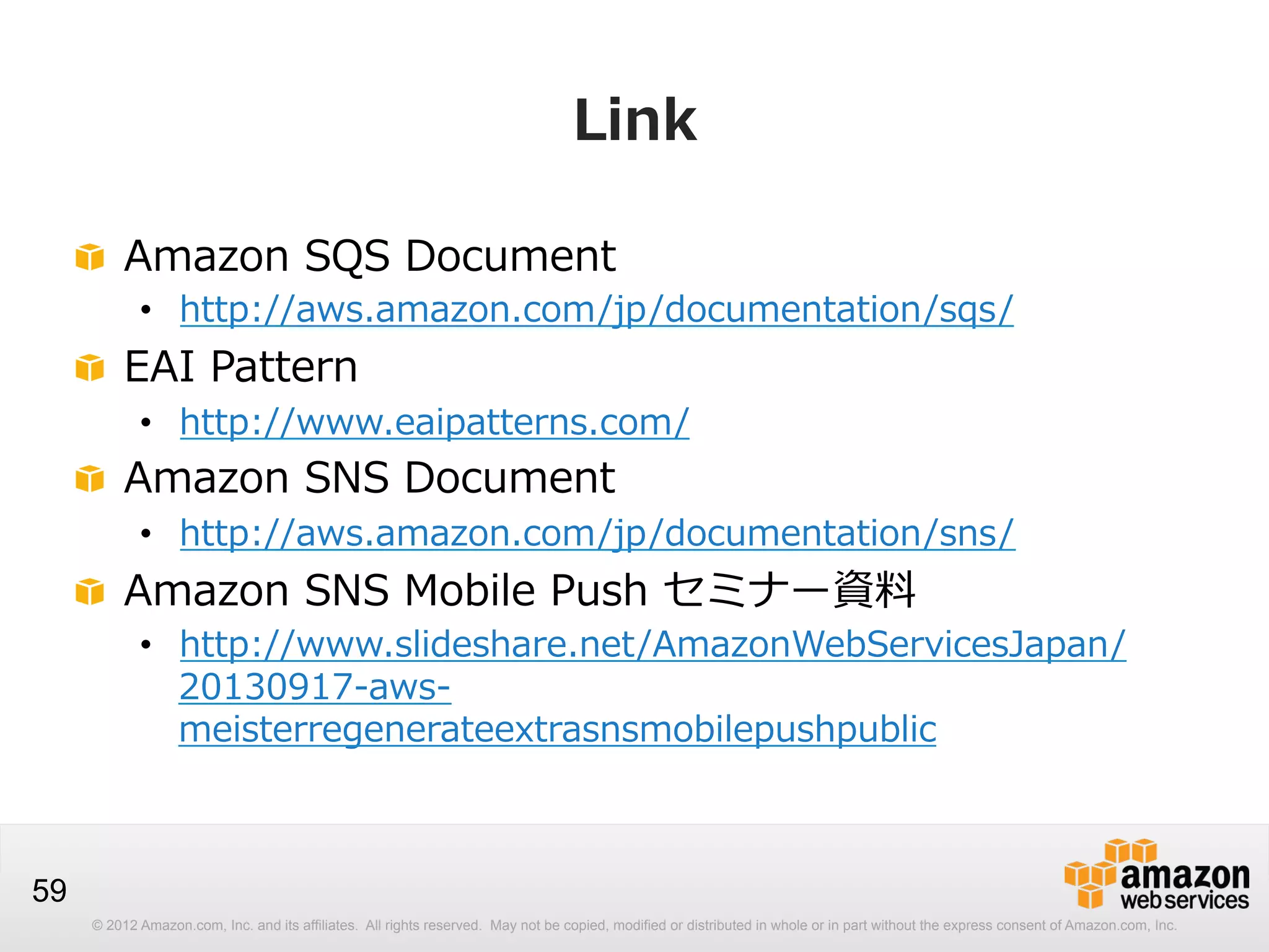 Link
!   Amazon  SQS  Document

•  http://aws.amazon.com/jp/documentation/sqs/

!   EAI  Pattern

•  http://www.eaipatterns.com/

!   Amazon  SNS  Document

•  http://aws.amazon.com/jp/documentation/sns/

!   Amazon  SNS  Mobile  Push  セミナー資料料

•  http://www.slideshare.net/AmazonWebServicesJapan/
20130917-‐‑‒aws-‐‑‒
meisterregenerateextrasnsmobilepushpublic

59
© 2012 Amazon.com, Inc. and its affiliates. All rights reserved. May not be copied, modified or distributed in whole or in part without the express consent of Amazon.com, Inc.

 