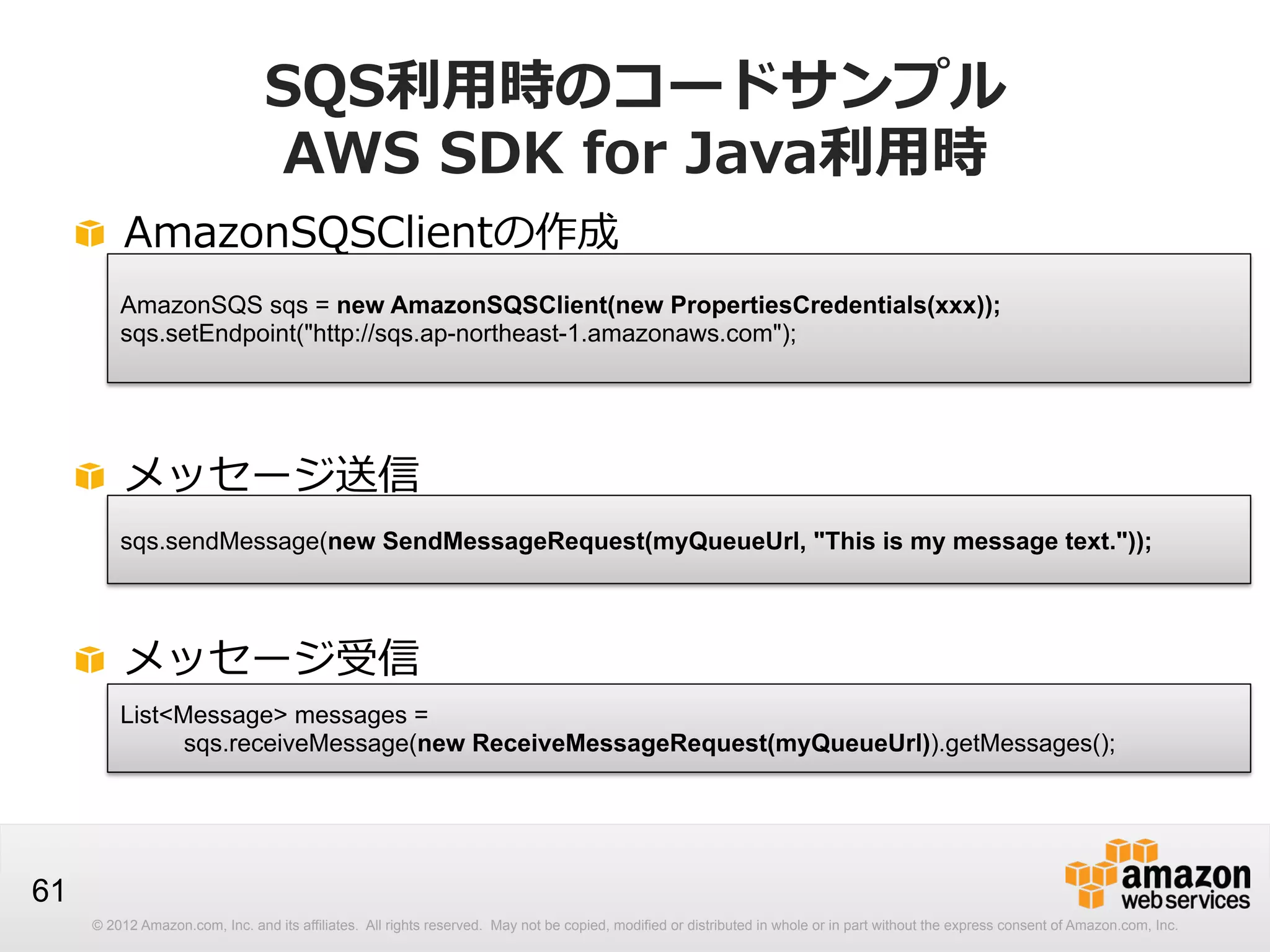 SQS利利⽤用時のコードサンプル
AWS  SDK  for  Java利利⽤用時
! AmazonSQSClientの作成
AmazonSQS sqs = new AmazonSQSClient(new PropertiesCredentials(xxx));
sqs.setEndpoint("http://sqs.ap-northeast-1.amazonaws.com");

!   メッセージ送信
sqs.sendMessage(new SendMessageRequest(myQueueUrl, "This is my message text."));

!   メッセージ受信
List<Message> messages =
sqs.receiveMessage(new ReceiveMessageRequest(myQueueUrl)).getMessages();

61
© 2012 Amazon.com, Inc. and its affiliates. All rights reserved. May not be copied, modified or distributed in whole or in part without the express consent of Amazon.com, Inc.

 