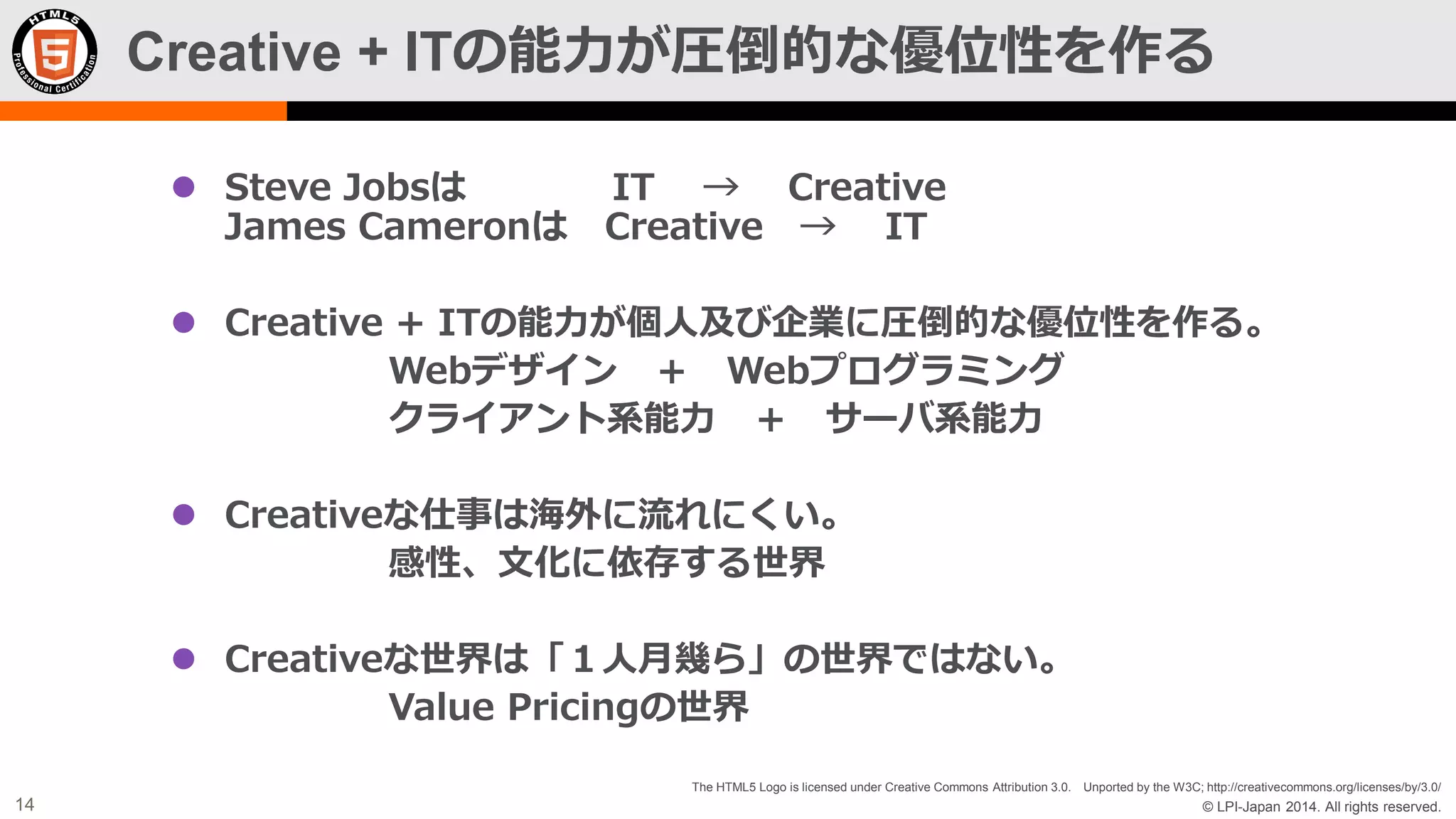 Creative + ITの能力が圧倒的な優位性を作る
 Steve Jobsは
James Cameronは

IT → Creative
Creative → IT

 Creative + ITの能力が個人及び企業に圧倒的な優位性を作る。
Webデザイン ＋ Webプログラミング
クライアント系能力 ＋ サーバ系能力
 Creativeな仕事は海外に流れにくい。
感性、文化に依存する世界
 Creativeな世界は「１人月幾ら」の世界ではない。
Value Pricingの世界
The HTML5 Logo is licensed under Creative Commons Attribution 3.0. Unported by the W3C; http://creativecommons.org/licenses/by/3.0/

14

© LPI-Japan 2014. All rights reserved.

 