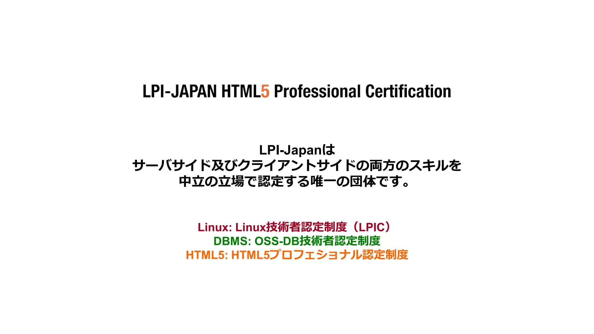LPI-Japanは
サーバサイド及びクライアントサイドの両方のスキルを
中立の立場で認定する唯一の団体です。

Linux: Linux技術者認定制度（LPIC）
DBMS: OSS-DB技術者認定制度
HTML5: HTML5プロフェショナル認定制度

The HTML5 Logo is licensed under Creative Commons Attribution 3.0. Unported by the W3C; http://creativecommons.org/licenses/by/3.0/

16

© LPI-Japan 2014. All rights reserved.

 