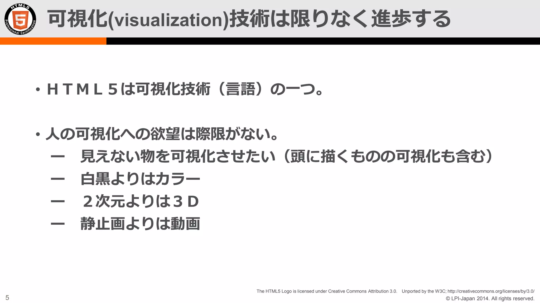可視化(visualization)技術は限りなく進歩する
• ＨＴＭＬ５は可視化技術（言語）の一つ。
• 人の可視化への欲望は際限がない。
ー 見えない物を可視化させたい（頭に描くものの可視化も含む）
ー 白黒よりはカラー
ー ２次元よりは３Ｄ
ー 静止画よりは動画

The HTML5 Logo is licensed under Creative Commons Attribution 3.0. Unported by the W3C; http://creativecommons.org/licenses/by/3.0/

5

© LPI-Japan 2014. All rights reserved.

 