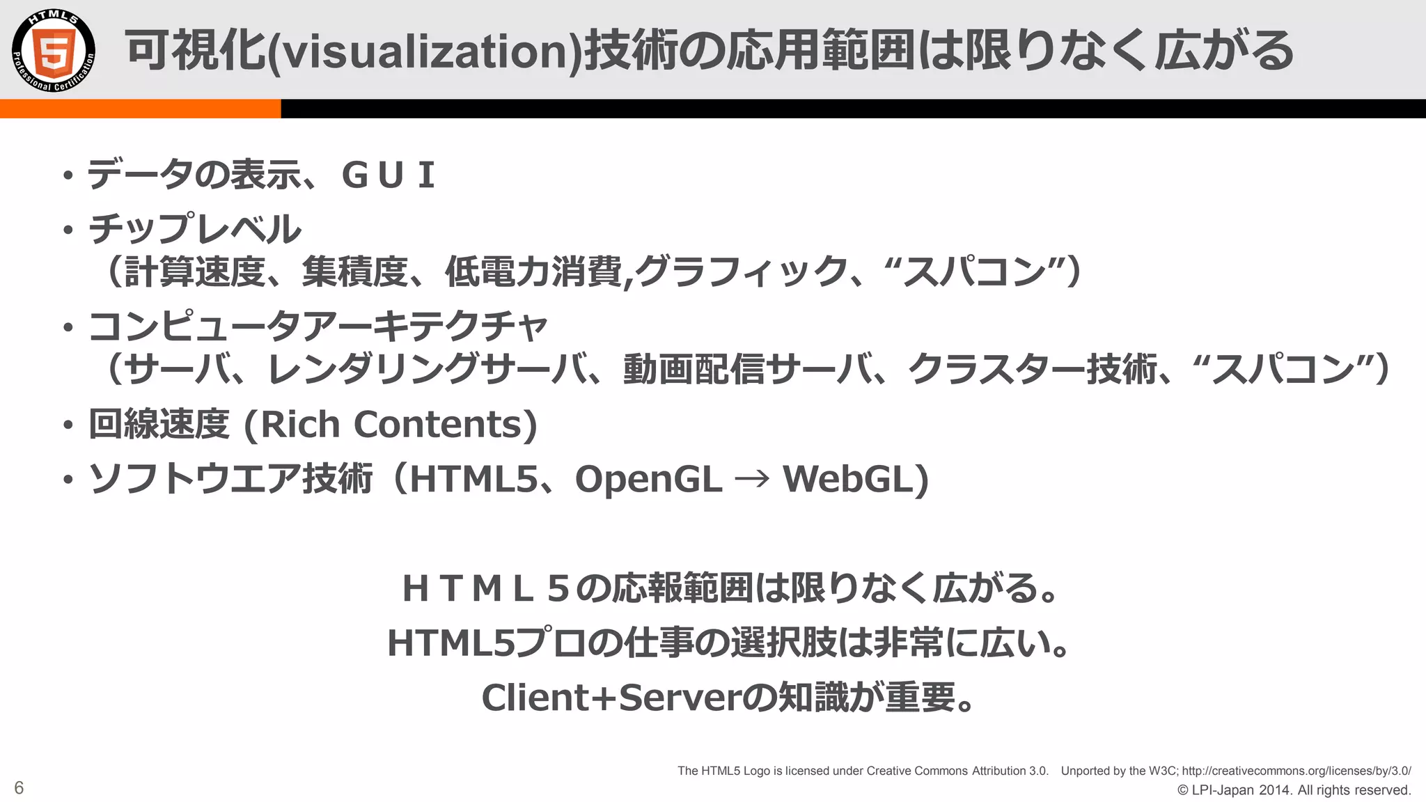 可視化(visualization)技術の応用範囲は限りなく広がる
• データの表示、ＧＵＩ
• チップレベル
（計算速度、集積度、低電力消費,グラフィック、“スパコン”）

• コンピュータアーキテクチャ
（サーバ、レンダリングサーバ、動画配信サーバ、クラスター技術、“スパコン”）
• 回線速度 (Rich Contents)

• ソフトウエア技術（HTML5、OpenGL → WebGL)
ＨＴＭＬ５の応報範囲は限りなく広がる。

HTML5プロの仕事の選択肢は非常に広い。
Client+Serverの知識が重要。
The HTML5 Logo is licensed under Creative Commons Attribution 3.0. Unported by the W3C; http://creativecommons.org/licenses/by/3.0/

6

© LPI-Japan 2014. All rights reserved.

 