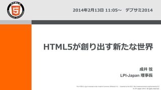2014年2月13日 11:05～ デブサミ2014

HTML5が創り出す新たな世界
成井 弦

LPI-Japan 理事長
The HTML5 Logo is licensed under Creative Commons Attribution 3.0. Unported by the W3C; http://creativecommons.org/licenses/by/3.0/

© LPI-Japan 2014. All rights reserved.

 