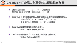 Creative + ITの能力が圧倒的な優位性を作る
 Steve Jobsは
James Cameronは

IT → Creative
Creative → IT

 Creative + ITの能力が個人及び企業に圧倒的な優位性を作る。
Webデザイン ＋ Webプログラミング
クライアント系能力 ＋ サーバ系能力
 Creativeな仕事は海外に流れにくい。
感性、文化に依存する世界
 Creativeな世界は「１人月幾ら」の世界ではない。
Value Pricingの世界
The HTML5 Logo is licensed under Creative Commons Attribution 3.0. Unported by the W3C; http://creativecommons.org/licenses/by/3.0/

14

© LPI-Japan 2014. All rights reserved.

 