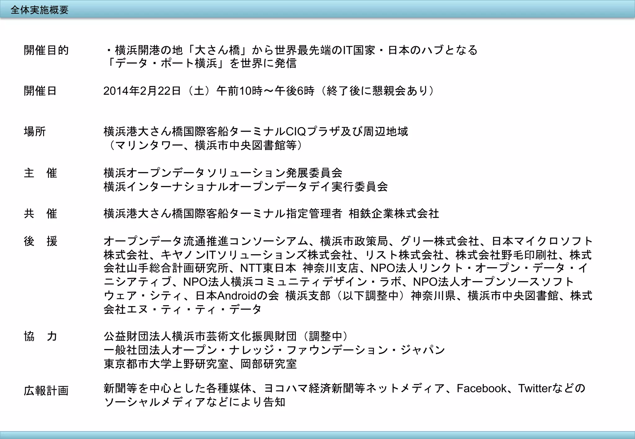 全体実施概要	
 

開催目的

・横浜開港の地「大さん橋」から世界最先端のIT国家・日本のハブとなる
「データ・ポート横浜」を世界に発信

開催日

2014年2月22日（土）午前10時〜午後6時（終了後に懇親会あり）

場所

横浜港大さん橋国際客船ターミナルCIQプラザ及び周辺地域
（マリンタワー、横浜市中央図書館等）

主　催

横浜オープンデータソリューション発展委員会
横浜インターナショナルオープンデータデイ実行委員会	
 

共　催

横浜港大さん橋国際客船ターミナル指定管理者	
 相鉄企業株式会社

後　援

オープンデータ流通推進コンソーシアム、横浜市政策局、グリー株式会社、日本マイクロソフト
株式会社、キヤノンITソリューションズ株式会社、リスト株式会社、株式会社野毛印刷社、株式
会社山手総合計画研究所、NTT東日本	
 神奈川支店、NPO法人リンクト・オープン・データ・イ
ニシアティブ、NPO法人横浜コミュニティデザイン・ラボ、NPO法人オープンソースソフト
ウェア・シティ、日本Androidの会	
 横浜支部（以下調整中）神奈川県、横浜市中央図書館、株式
会社エヌ・ティ・ティ・データ

協　力

公益財団法人横浜市芸術文化振興財団（調整中）
一般社団法人オープン・ナレッジ・ファウンデーション・ジャパン
東京都市大学上野研究室、岡部研究室

広報計画

新聞等を中心とした各種媒体、ヨコハマ経済新聞等ネットメディア、Facebook、Twitterなどの
ソーシャルメディアなどにより告知

	
 

	
 

 
