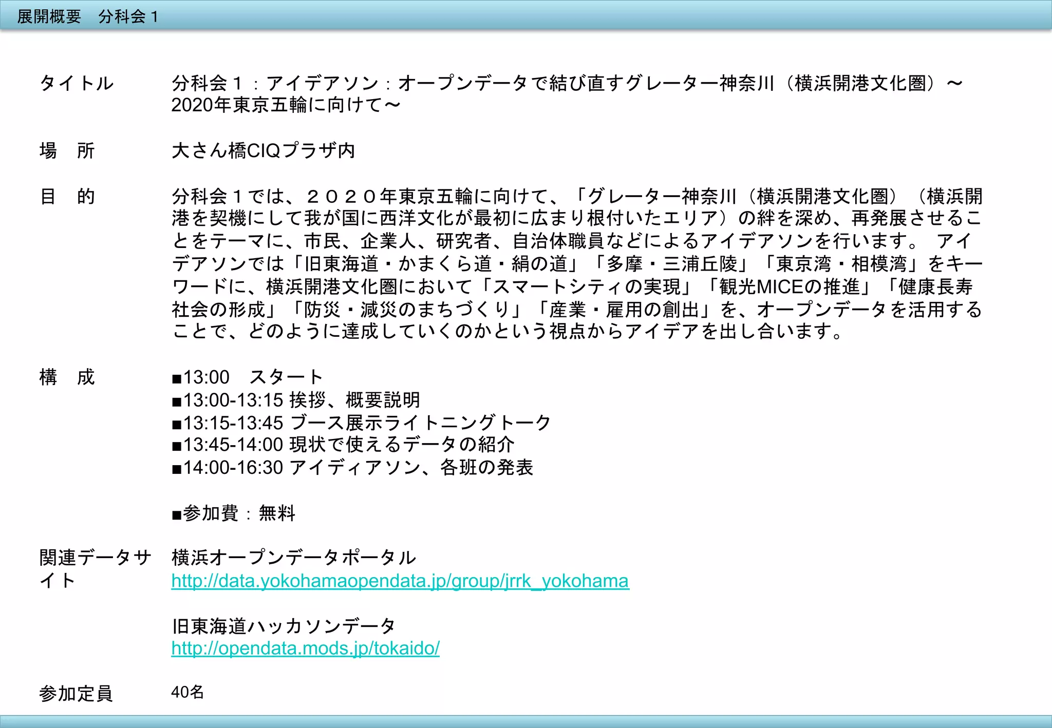 展開概要　分科会１	
 

タイトル

場　所

分科会１：アイデアソン：オープンデータで結び直すグレーター神奈川（横浜開港文化圏）〜
2020年東京五輪に向けて〜	
 
	
 
大さん橋CIQプラザ内

目　的

分科会１では、２０２０年東京五輪に向けて、「グレーター神奈川（横浜開港文化圏）（横浜開
港を契機にして我が国に西洋文化が最初に広まり根付いたエリア）の絆を深め、再発展させるこ
とをテーマに、市民、企業人、研究者、自治体職員などによるアイデアソンを行います。	
 アイ
デアソンでは「旧東海道・かまくら道・絹の道」「多摩・三浦丘陵」「東京湾・相模湾」をキー
ワードに、横浜開港文化圏において「スマートシティの実現」「観光MICEの推進」「健康長寿
社会の形成」「防災・減災のまちづくり」「産業・雇用の創出」を、オープンデータを活用する
ことで、どのように達成していくのかという視点からアイデアを出し合います。	
 

構　成

■13:00　スタート
■13:00-13:15 挨拶、概要説明
■13:15-13:45 ブース展示ライトニングトーク
■13:45-14:00 現状で使えるデータの紹介
■14:00-16:30 アイディアソン、各班の発表
■参加費：無料

関連データサ
イト

横浜オープンデータポータル
http://data.yokohamaopendata.jp/group/jrrk_yokohama
旧東海道ハッカソンデータ
http://opendata.mods.jp/tokaido/

参加定員
	
 

40名	
 

 