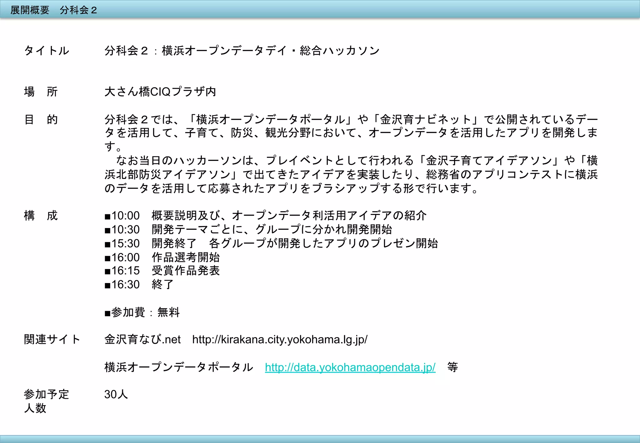 展開概要　分科会２	
 

タイトル

分科会２：横浜オープンデータデイ・総合ハッカソン	
 

場　所

大さん橋CIQプラザ内

目　的

分科会２では、「横浜オープンデータポータル」や「金沢育ナビネット」で公開されているデー
タを活用して、子育て、防災、観光分野において、オープンデータを活用したアプリを開発しま
す。
　なお当日のハッカーソンは、プレイベントとして行われる「金沢子育てアイデアソン」や「横
浜北部防災アイデアソン」で出てきたアイデアを実装したり、総務省のアプリコンテストに横浜
のデータを活用して応募されたアプリをブラシアップする形で行います。	
 

構　成

■10:00　概要説明及び、オープンデータ利活用アイデアの紹介
■10:30　開発テーマごとに、グループに分かれ開発開始
■15:30　開発終了　各グループが開発したアプリのプレゼン開始
■16:00　作品選考開始
■16:15　受賞作品発表
■16:30　終了
■参加費：無料

関連サイト

金沢育なび.net　http://kirakana.city.yokohama.lg.jp/
横浜オープンデータポータル　http://data.yokohamaopendata.jp/　等

参加予定
人数
	
 

30人	
 

 