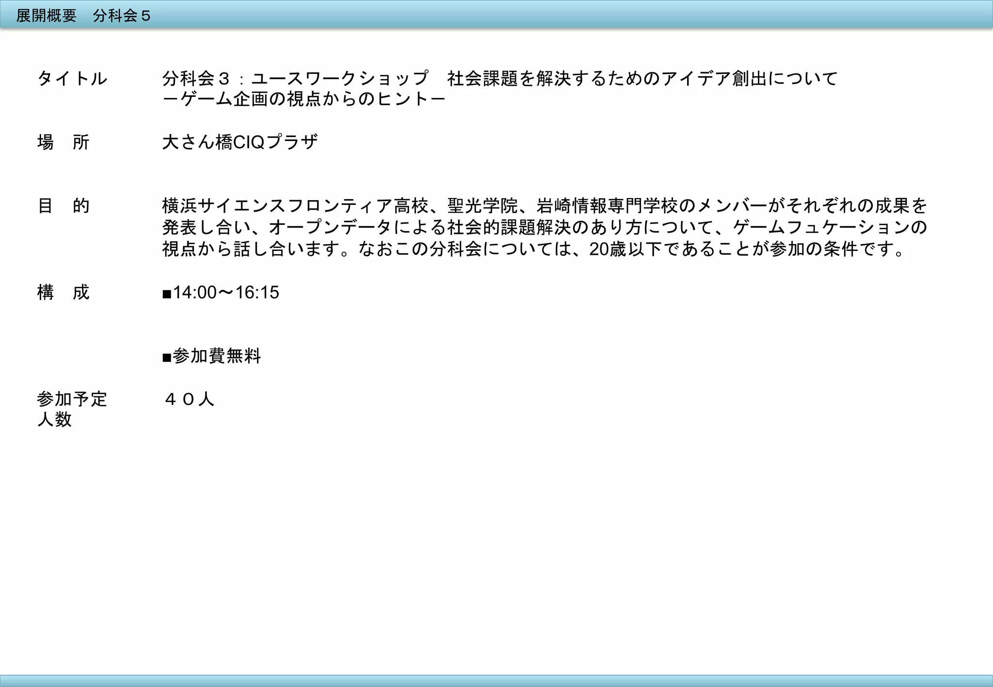 展開概要　分科会５	
 

タイトル

分科会３：ユースワークショップ　社会課題を解決するためのアイデア創出について	
 
－ゲーム企画の視点からのヒント－	
 	
 

場　所

大さん橋CIQプラザ

目　的

横浜サイエンスフロンティア高校、聖光学院、岩崎情報専門学校のメンバーがそれぞれの成果を
発表し合い、オープンデータによる社会的課題解決のあり方について、ゲームフュケーションの
視点から話し合います。なおこの分科会については、20歳以下であることが参加の条件です。	
 

構　成

■14:00〜16:15
■参加費無料

参加予定
人数
	
 

４０人

 