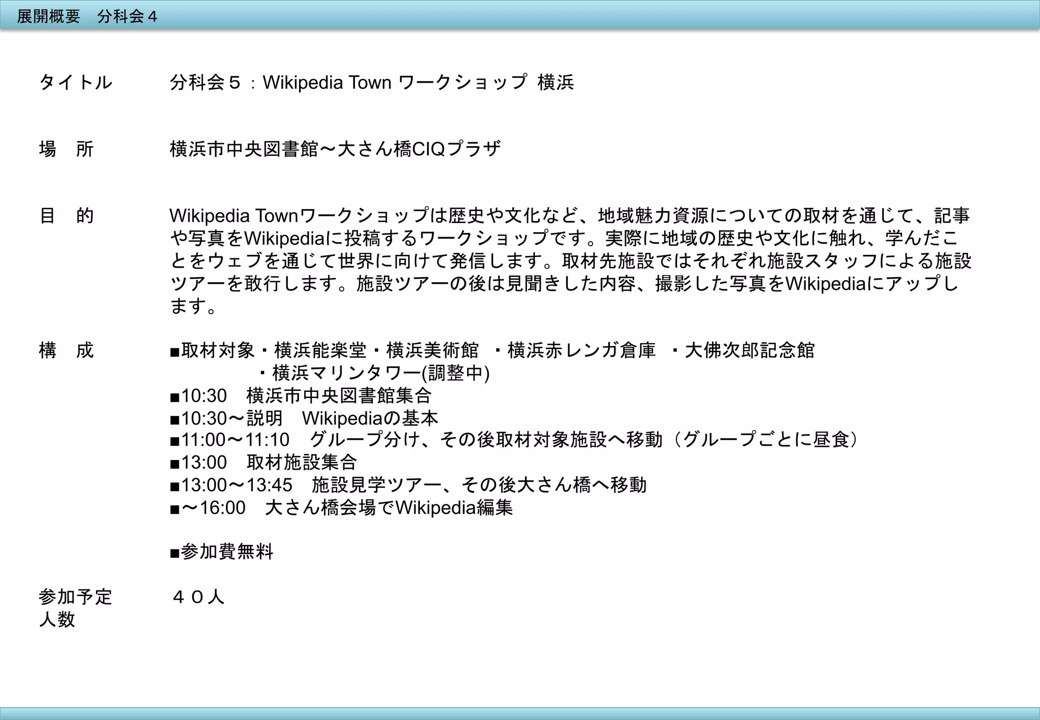 展開概要　分科会４	
 

タイトル

分科会５：Wikipedia Town ワークショップ	
 横浜	
 

場　所

	
 
横浜市中央図書館〜大さん橋CIQプラザ

目　的

Wikipedia Townワークショップは歴史や文化など、地域魅力資源についての取材を通じて、記事
や写真をWikipediaに投稿するワークショップです。実際に地域の歴史や文化に触れ、学んだこ
とをウェブを通じて世界に向けて発信します。取材先施設ではそれぞれ施設スタッフによる施設
ツアーを敢行します。施設ツアーの後は見聞きした内容、撮影した写真をWikipediaにアップし
ます。	
 	
 

構　成

■取材対象・横浜能楽堂・横浜美術館	
 ・横浜赤レンガ倉庫	
 ・大佛次郎記念館
　　　　	
 ・横浜マリンタワー(調整中) 	
 
■10:30　横浜市中央図書館集合
■10:30〜説明　Wikipediaの基本
■11:00〜11:10　グループ分け、その後取材対象施設へ移動（グループごとに昼食）
■13:00　取材施設集合
■13:00〜13:45　施設見学ツアー、その後大さん橋へ移動
■〜16:00　大さん橋会場でWikipedia編集
■参加費無料

参加予定
人数
	
 

４０人

 