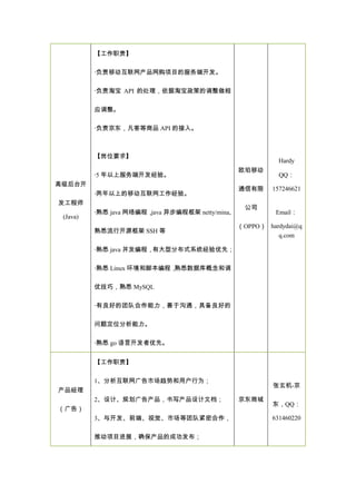 高级后台开
发工程师
(Java)
【工作职责】
·负责移动互联网产品网购项目的服务端开发。
·负责淘宝 API 的处理，依据淘宝政策的调整做相
应调整。
·负责京东，凡客等商品 API 的接入。
【岗位要求】
·5 年以上服务端开发经验。
·两年以上的移动互联网工作经验。
·熟悉 java 网络编程，java 异步编程框架 netty/mina,
熟悉流行开源框架 SSH 等
·熟悉 java 并发编程，有大型分布式系统经验优先；
·熟悉 Linux 环境和脚本编程，熟悉数据库概念和调
优技巧，熟悉 MySQL
·有良好的团队合作能力，善于沟通，具备良好的
问题定位分析能力。
·熟悉 go 语言开发者优先。
欧珀移动
通信有限
公司
（OPPO）
Hardy
QQ：
157246621
Email：
hardydai@q
q.com
产品经理
（广告）
【工作职责】
1、分析互联网广告市场趋势和用户行为；
2、设计、规划广告产品，书写产品设计文档；
3、与开发、前端、视觉、市场等团队紧密合作，
推动项目进展，确保产品的成功发布；
京东商城
张玄机-京
东，QQ：
631460220
 