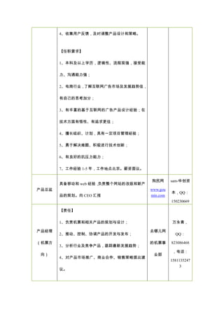 4、收集用户反馈，及时调整产品设计和策略。
【任职要求】
1、本科及以上学历，逻辑性、流程观强，接受能
力、沟通能力强；
2、电商行业，了解互联网广告市场及发展趋势佳，
有自己的思考加分；
3、有丰富的基于互联网的广告产品设计经验；在
技术方面有悟性、有追求更佳；
4、擅长组织、计划，具有一定项目管理经验；
5、勇于解决难题、积极进行技术创新；
6、有良好的抗压力能力；
7、工作经验 1-5 年，工作地点北京。薪资面议。
产品总监
具备移动和 web 经验，负责整个网站的改版和新产
品的规划。向 CEO 汇报
狗民网
www.gou
min.com
sam-华创资
本，QQ：
150230669
产品经理
（机票方
向）
【责任】
1、负责机票和相关产品的规划与设计；
2、推动、控制、协调产品的开发与发布；
3、分析行业及竞争产品，跟踪最新发展趋势；
4、对产品市场推广、商业合作、销售策略提出建
议。
去哪儿网
的机票事
业部
万永青，
QQ：
823086468
，电话：
1581135247
3
 