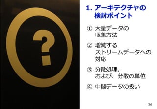 1. アーキテクチャの
検討ポイント
① 大量データの
収集方法

② 増減する
ストリームデータへの
対応
③ 分散処理、
および、分散の単位
④ 中間データの扱い
26

 