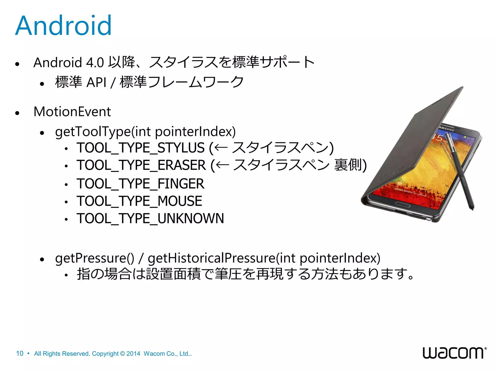 Android


Android 4.0 以降、スタイラスを標準サポート
 標準 API / 標準フレームワーク



MotionEvent
 getToolType(int pointerIndex)
• TOOL_TYPE_STYLUS (← スタイラスペン)
• TOOL_TYPE_ERASER (← スタイラスペン 裏側)
• TOOL_TYPE_FINGER
• TOOL_TYPE_MOUSE
• TOOL_TYPE_UNKNOWN


getPressure() / getHistoricalPressure(int pointerIndex)
• 指の場合は設置面積で筆圧を再現する方法もあります。

10 • All Rights Reserved. Copyright © 2014 Wacom Co., Ltd..

 