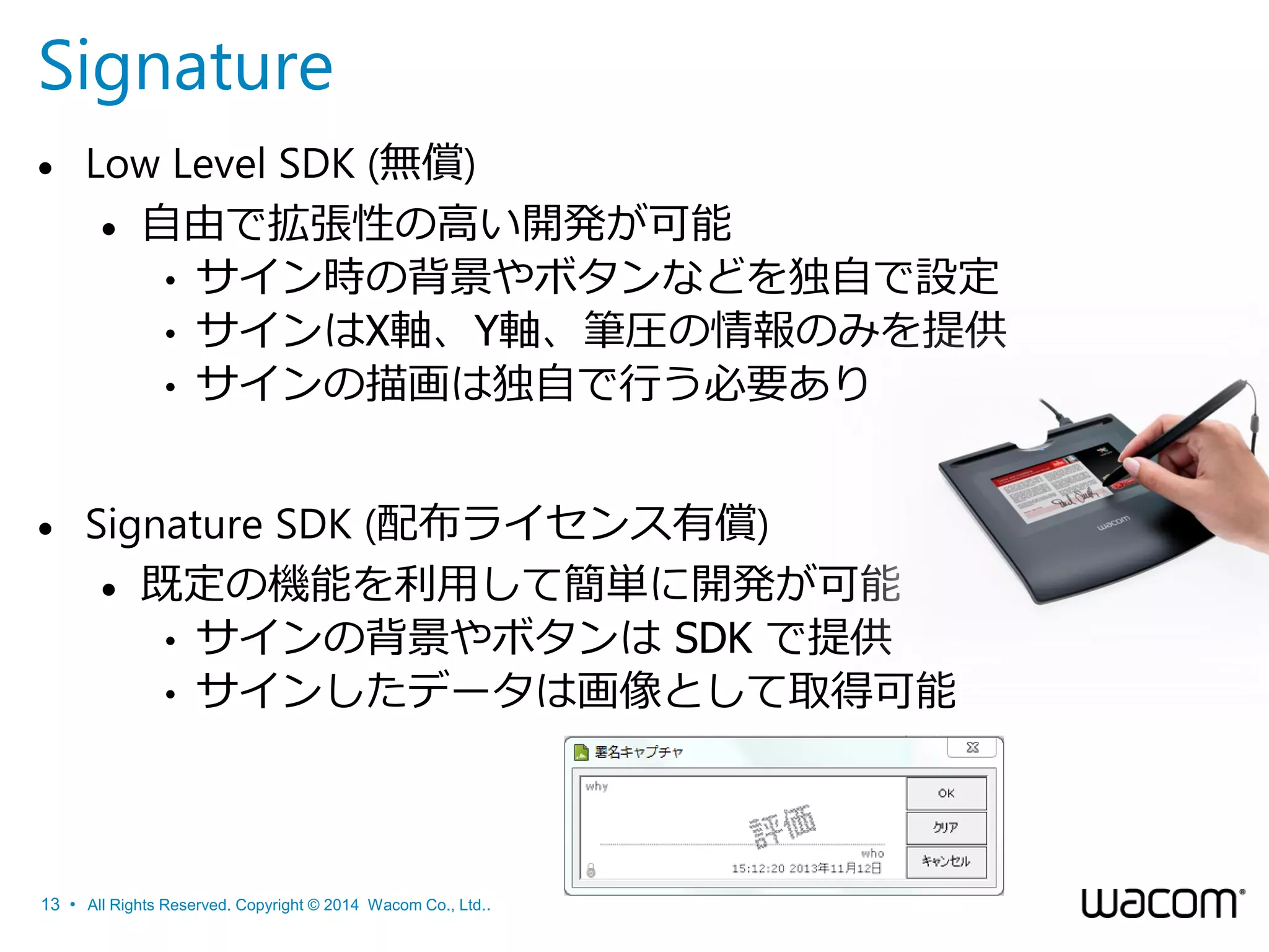 Signature


Low Level SDK (無償)
 自由で拡張性の高い開発が可能
• サイン時の背景やボタンなどを独自で設定
• サインはX軸、Y軸、筆圧の情報のみを提供
• サインの描画は独自で行う必要あり



Signature SDK (配布ライセンス有償)
 既定の機能を利用して簡単に開発が可能
• サインの背景やボタンは SDK で提供
• サインしたデータは画像として取得可能

13 • All Rights Reserved. Copyright © 2014 Wacom Co., Ltd..

 