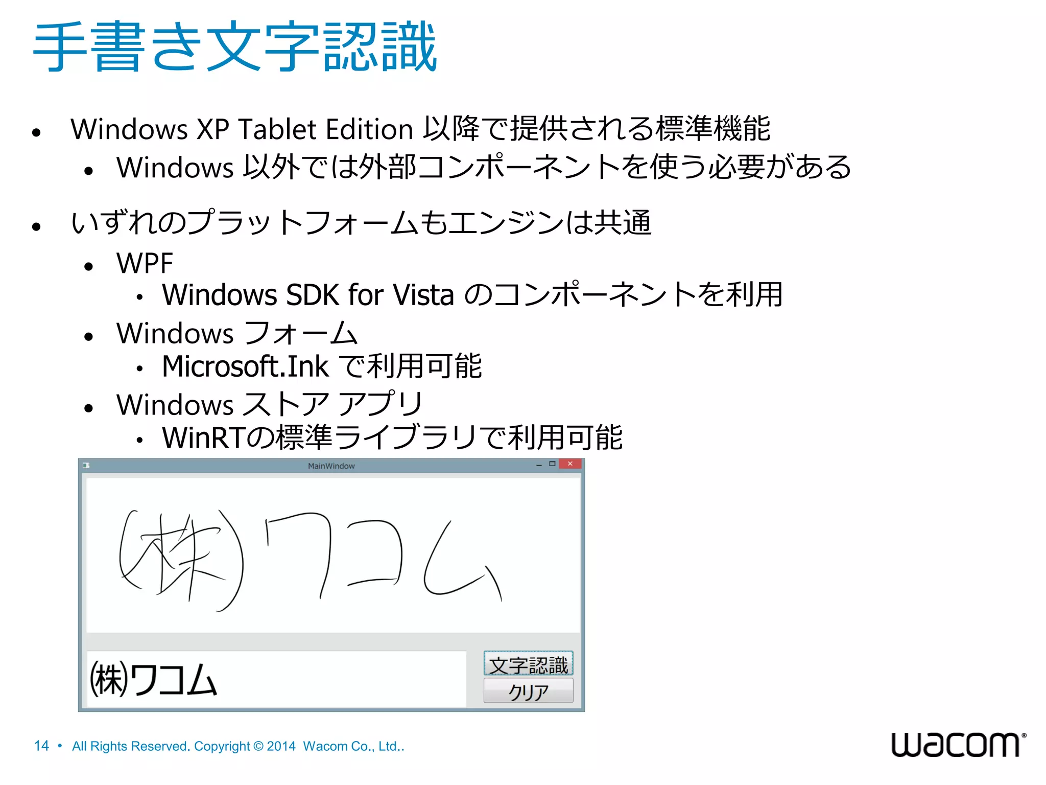 手書き文字認識


Windows XP Tablet Edition 以降で提供される標準機能
 Windows 以外では外部コンポーネントを使う必要がある



いずれのプラットフォームもエンジンは共通
 WPF
• Windows SDK for Vista のコンポーネントを利用
 Windows フォーム
• Microsoft.Ink で利用可能
 Windows ストア アプリ
• WinRTの標準ライブラリで利用可能

14 • All Rights Reserved. Copyright © 2014 Wacom Co., Ltd..

 
