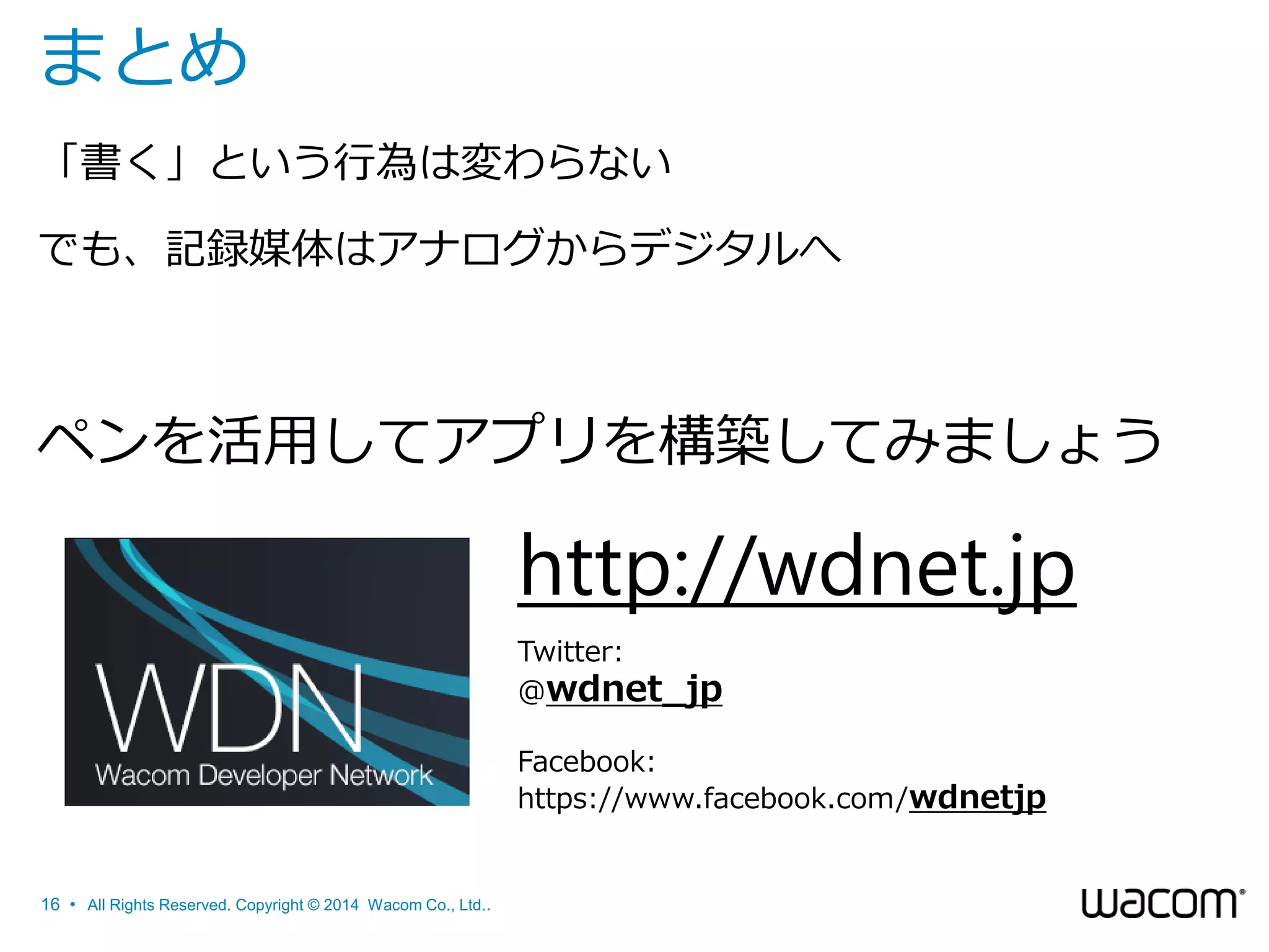 まとめ
「書く」という行為は変わらない
でも、記録媒体はアナログからデジタルへ

ペンを活用してアプリを構築してみましょう

http://wdnet.jp
Twitter:
@wdnet_jp
Facebook:
https://www.facebook.com/wdnetjp

16 • All Rights Reserved. Copyright © 2014 Wacom Co., Ltd..

 