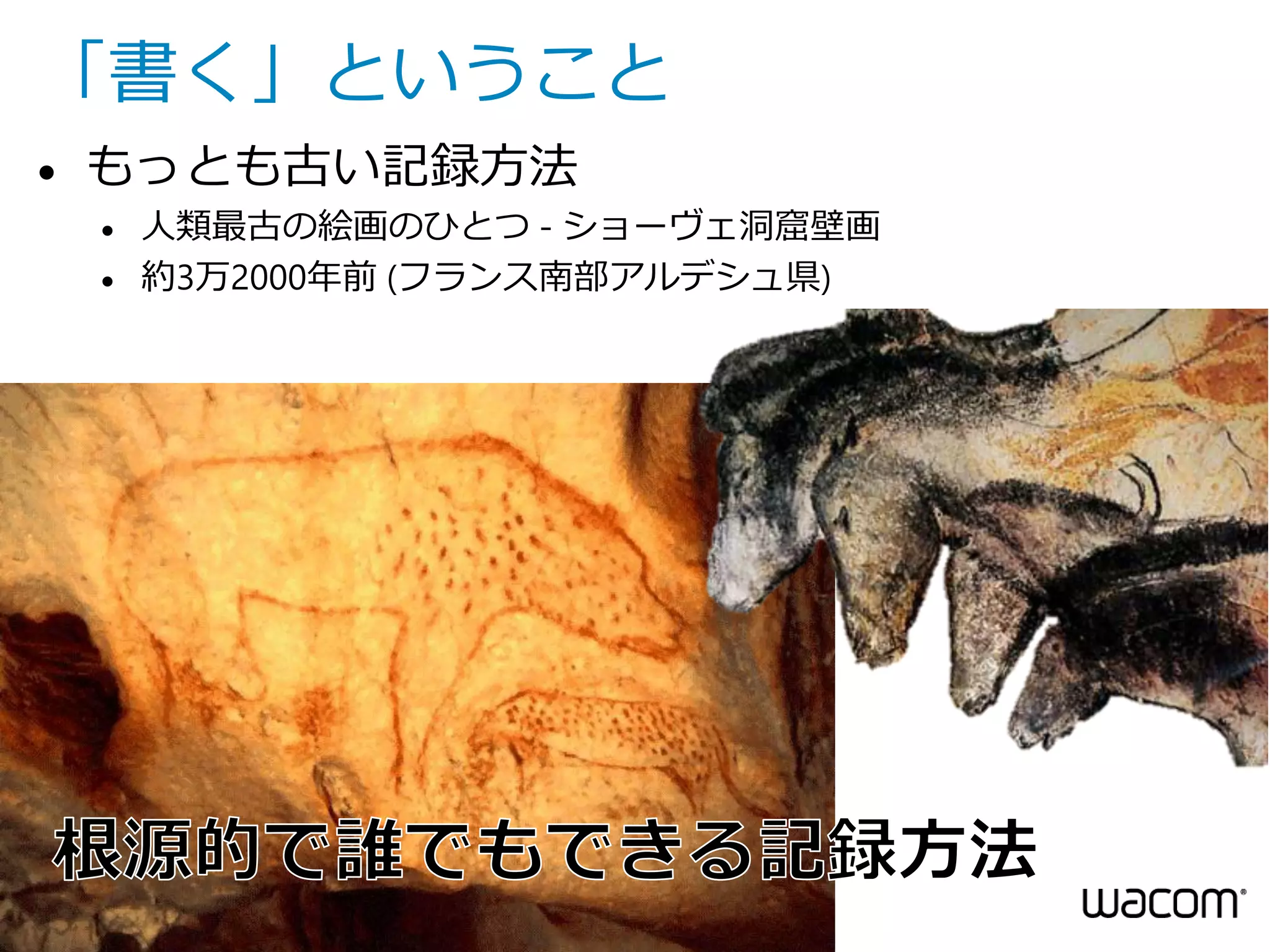 「書く」ということ


もっとも古い記録方法



人類最古の絵画のひとつ - ショーヴェ洞窟壁画
約3万2000年前 (フランス南部アルデシュ県)

4 • All Rights Reserved. Copyright © 2014 Wacom Co., Ltd..

 