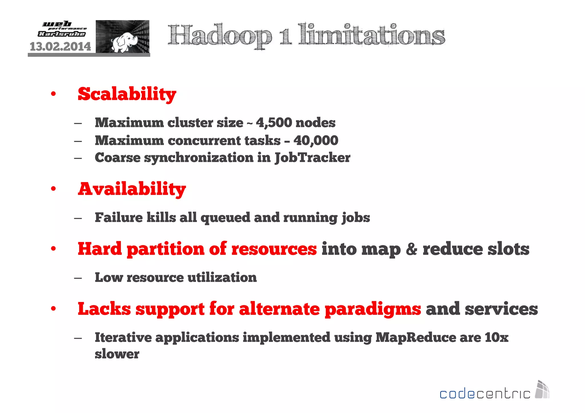 13.02.2014

•

Hadoop 1 limitations

Scalability
– Maximum cluster size ~ 4,500 nodes
– Maximum concurrent tasks – 40,000
– Coarse synchronization in JobTracker

•

Availability
– Failure kills all queued and running jobs

•

Hard partition of resources into map & reduce slots
– Low resource utilization

•

Lacks support for alternate paradigms and services
– Iterative applications implemented using MapReduce are 10x
slower

 