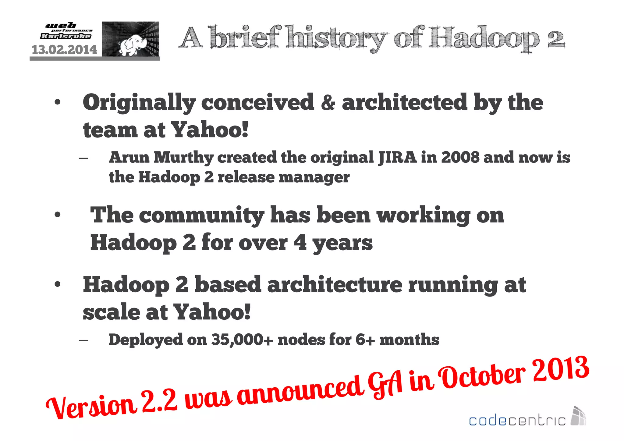 13.02.2014

A brief history of Hadoop 2

• Originally conceived & architected by the
team at Yahoo!
–

Arun Murthy created the original JIRA in 2008 and now is
the Hadoop 2 release manager

The community has been working on
Hadoop 2 for over 4 years

•

• Hadoop 2 based architecture running at
scale at Yahoo!
–

Deployed on 35,000+ nodes for 6+ months

 
