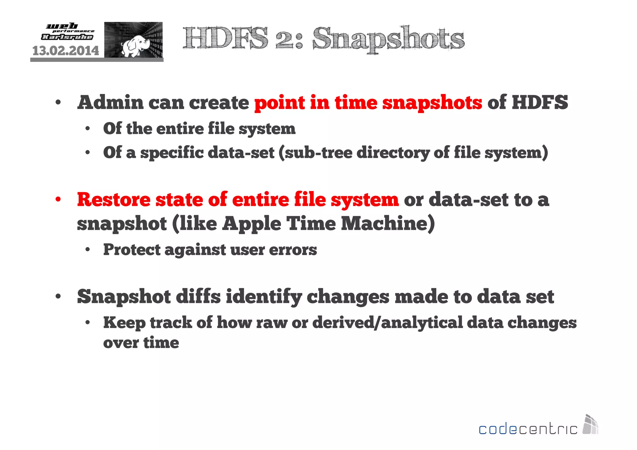 13.02.2014

HDFS 2: Snapshots

• Admin can create point in time snapshots of HDFS
• Of the entire file system
• Of a specific data-set (sub-tree directory of file system)

• Restore state of entire file system or data-set to a
snapshot (like Apple Time Machine)
• Protect against user errors

• Snapshot diffs identify changes made to data set
• Keep track of how raw or derived/analytical data changes
over time

 