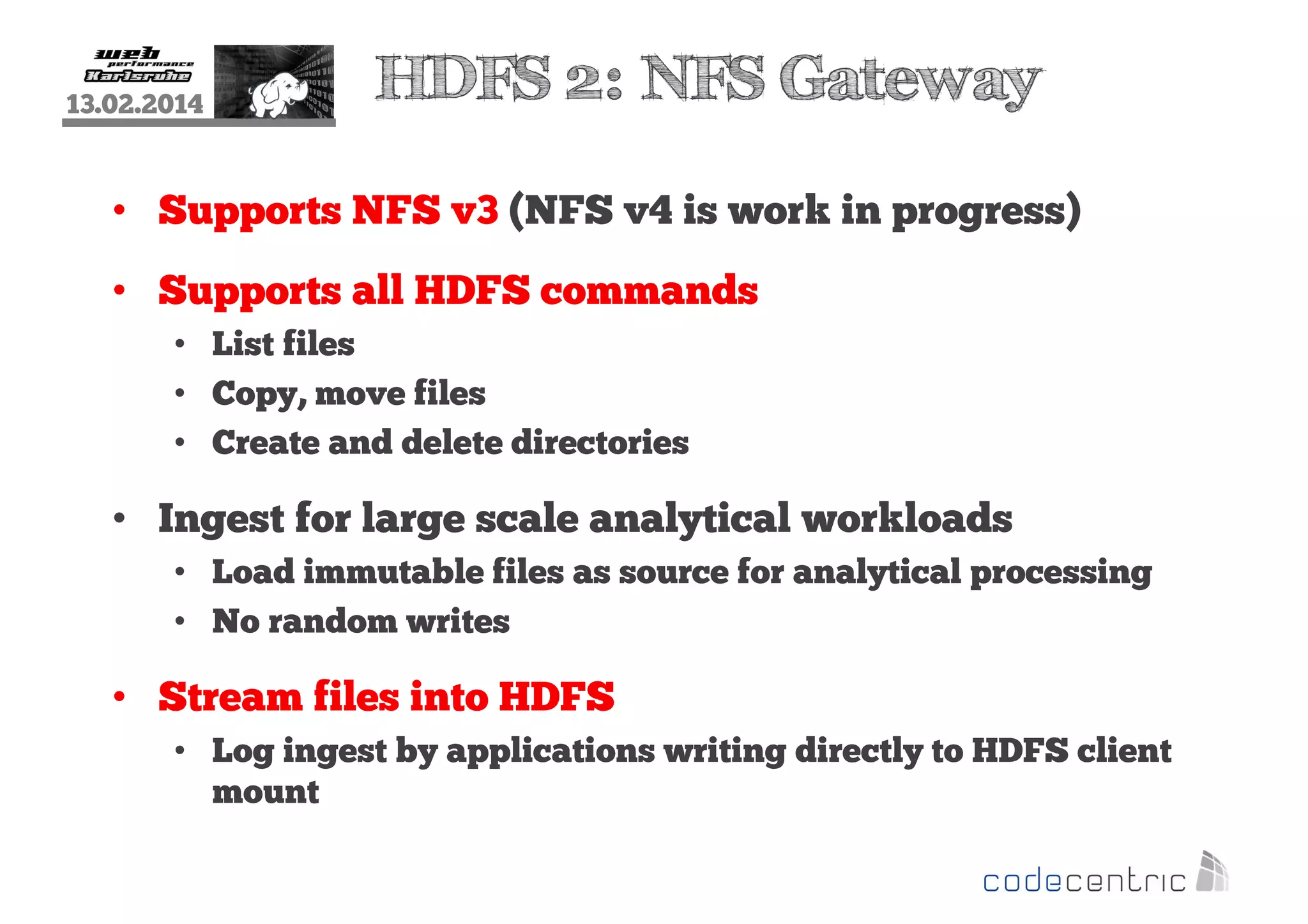 13.02.2014

HDFS 2: NFS Gateway

• Supports NFS v3 (NFS v4 is work in progress)
• Supports all HDFS commands
• List files
• Copy, move files
• Create and delete directories

• Ingest for large scale analytical workloads
• Load immutable files as source for analytical processing
• No random writes

• Stream files into HDFS
• Log ingest by applications writing directly to HDFS client
mount

 