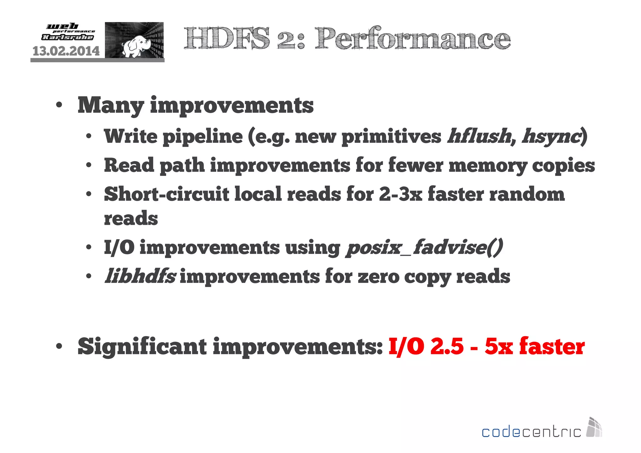 13.02.2014

HDFS 2: Performance

• Many improvements
• Write pipeline (e.g. new primitives hflush, hsync)
• Read path improvements for fewer memory copies
• Short-circuit local reads for 2-3x faster random
reads
• I/O improvements using posix_fadvise()
• libhdfs improvements for zero copy reads

• Significant improvements: I/O 2.5 - 5x faster

 