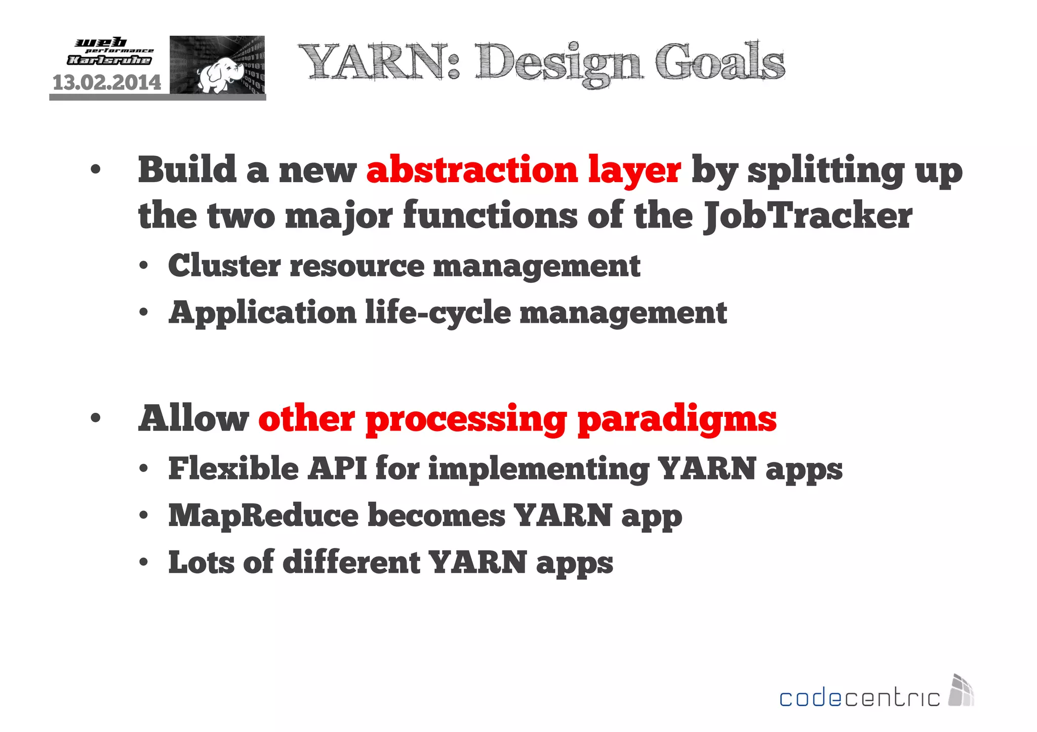 13.02.2014

YARN: Design Goals

• Build a new abstraction layer by splitting up
the two major functions of the JobTracker
• Cluster resource management
• Application life-cycle management

• Allow other processing paradigms
• Flexible API for implementing YARN apps
• MapReduce becomes YARN app
• Lots of different YARN apps

 