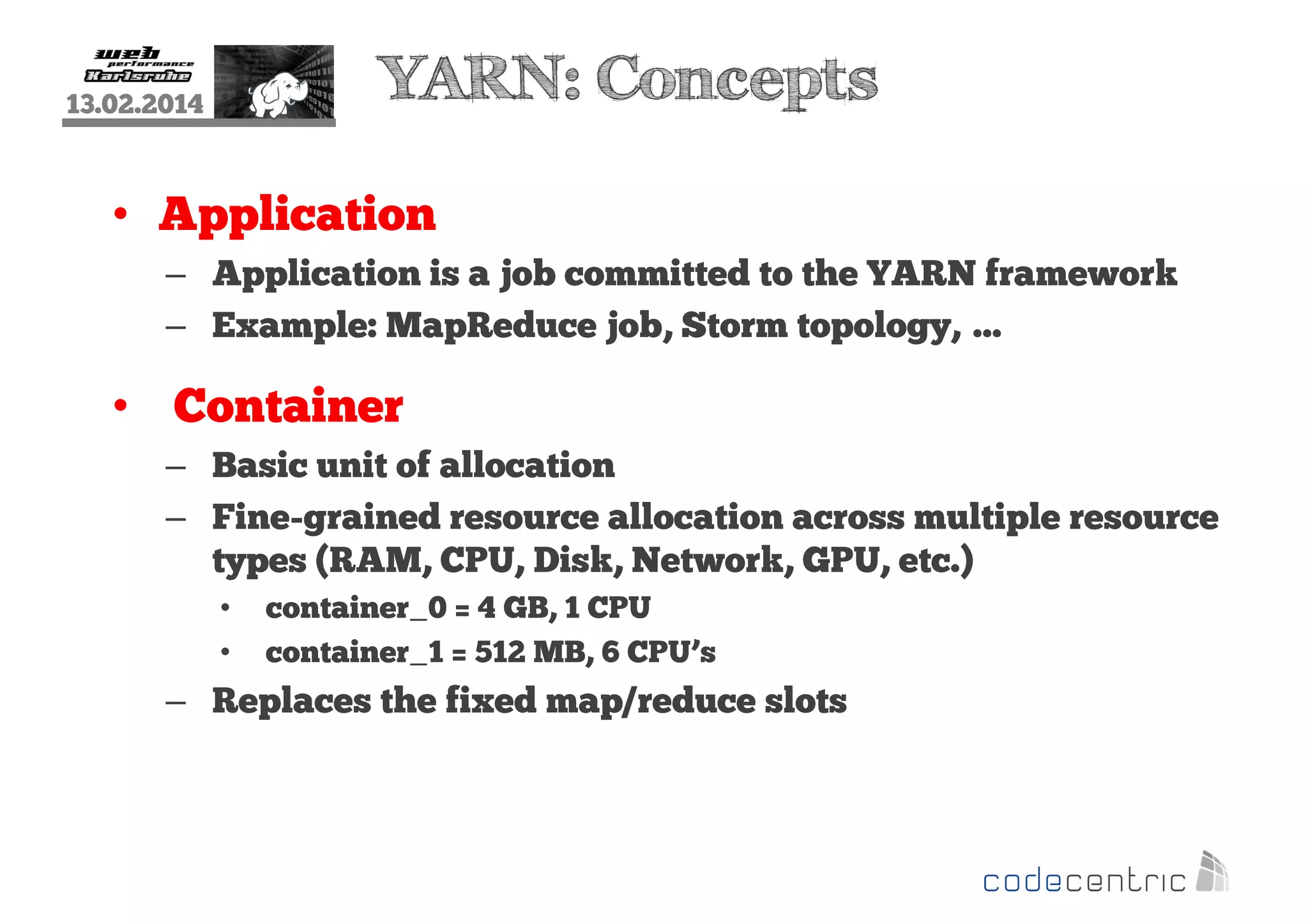 YARN: Concepts

13.02.2014

• Application
– Application is a job committed to the YARN framework
– Example: MapReduce job, Storm topology, …

• Container
– Basic unit of allocation
– Fine-grained resource allocation across multiple resource
types (RAM, CPU, Disk, Network, GPU, etc.)
•
•

container_0 = 4 GB, 1 CPU
container_1 = 512 MB, 6 CPU’s

– Replaces the fixed map/reduce slots

 