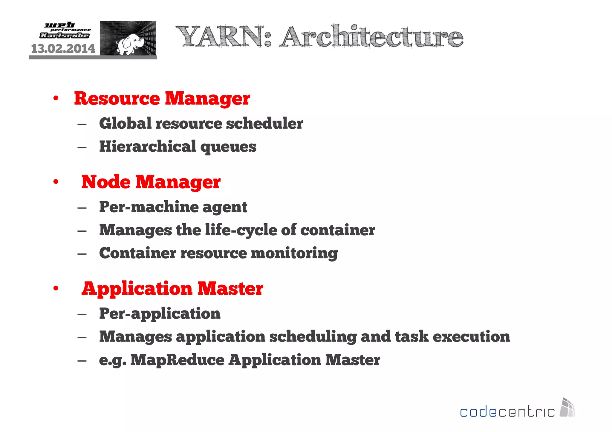 13.02.2014

YARN: Architecture

• Resource Manager
– Global resource scheduler
– Hierarchical queues

•

Node Manager
– Per-machine agent
– Manages the life-cycle of container
– Container resource monitoring

•

Application Master
– Per-application
– Manages application scheduling and task execution
– e.g. MapReduce Application Master

 
