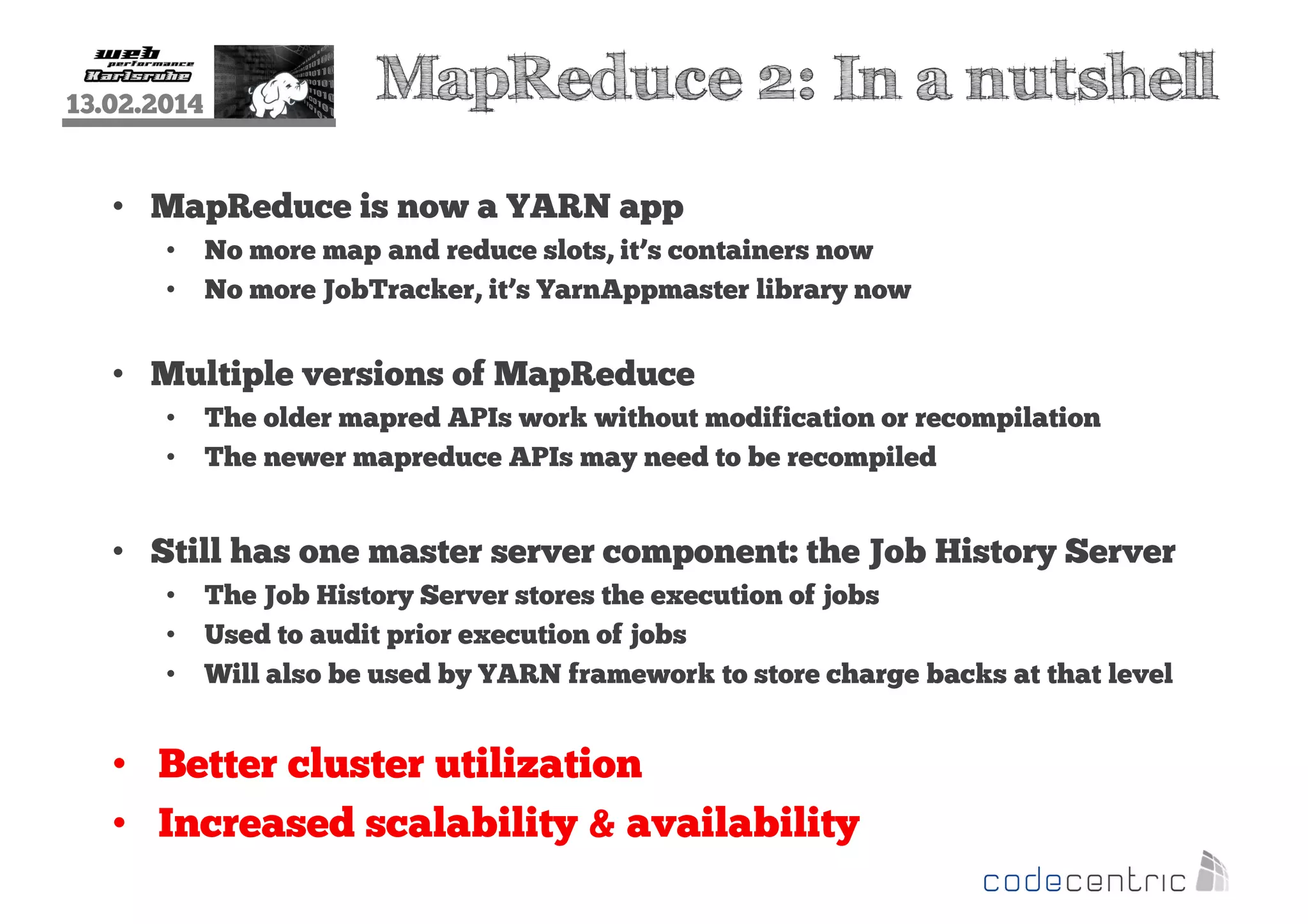 13.02.2014

MapReduce 2: In a nutshell

• MapReduce is now a YARN app
•
•

No more map and reduce slots, it’s containers now
No more JobTracker, it’s YarnAppmaster library now

• Multiple versions of MapReduce
•
•

The older mapred APIs work without modification or recompilation
The newer mapreduce APIs may need to be recompiled

• Still has one master server component: the Job History Server
•
•
•

The Job History Server stores the execution of jobs
Used to audit prior execution of jobs
Will also be used by YARN framework to store charge backs at that level

• Better cluster utilization
• Increased scalability & availability

 