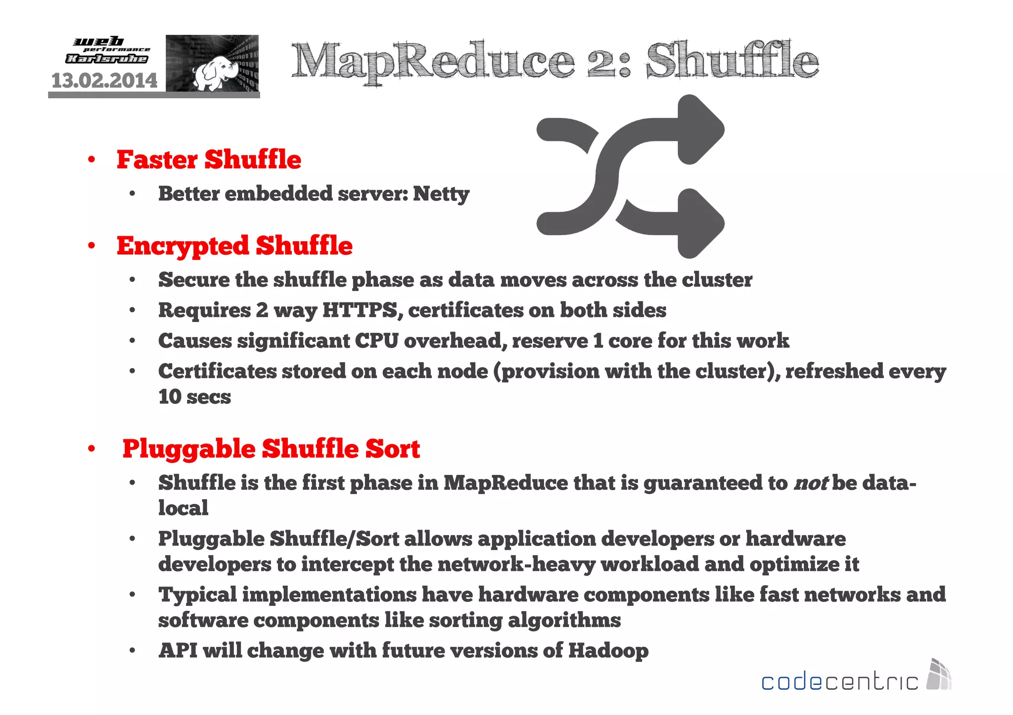 13.02.2014

MapReduce 2: Shuffle

• Faster Shuffle
•

Better embedded server: Netty

• Encrypted Shuffle
•
•
•
•

Secure the shuffle phase as data moves across the cluster
Requires 2 way HTTPS, certificates on both sides
Causes significant CPU overhead, reserve 1 core for this work
Certificates stored on each node (provision with the cluster), refreshed every
10 secs

• Pluggable Shuffle Sort
•
•
•
•

Shuffle is the first phase in MapReduce that is guaranteed to not be datalocal
Pluggable Shuffle/Sort allows application developers or hardware
developers to intercept the network-heavy workload and optimize it
Typical implementations have hardware components like fast networks and
software components like sorting algorithms
API will change with future versions of Hadoop

 