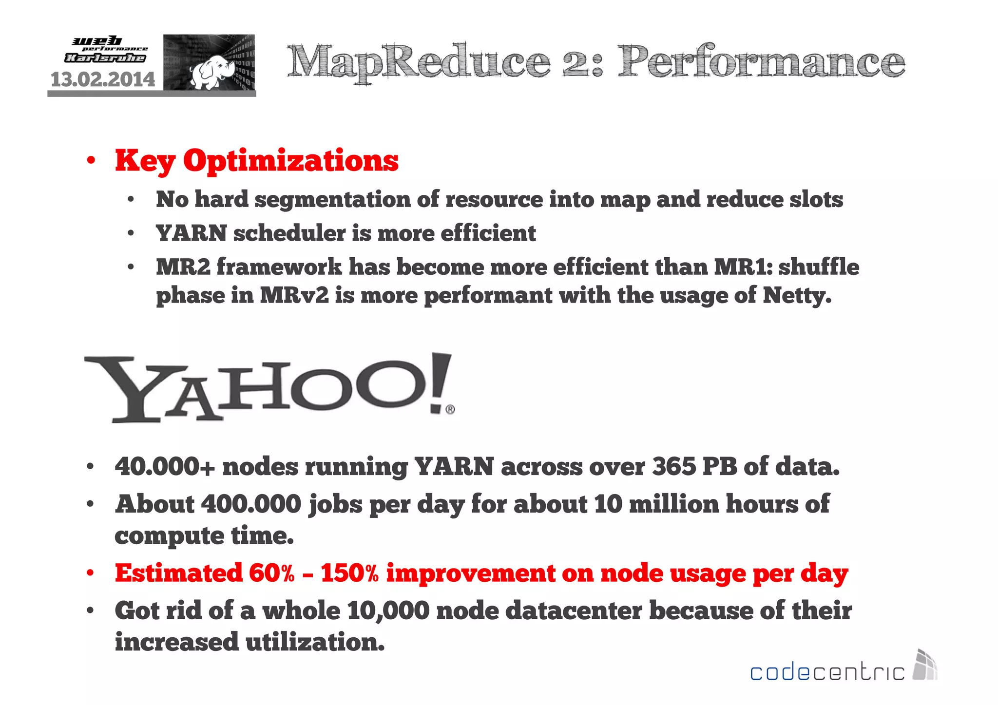 13.02.2014

MapReduce 2: Performance

• Key Optimizations
• No hard segmentation of resource into map and reduce slots
• YARN scheduler is more efficient
• MR2 framework has become more efficient than MR1: shuffle
phase in MRv2 is more performant with the usage of Netty.

• 40.000+ nodes running YARN across over 365 PB of data.
• About 400.000 jobs per day for about 10 million hours of
compute time.
• Estimated 60% – 150% improvement on node usage per day
• Got rid of a whole 10,000 node datacenter because of their
increased utilization.

 