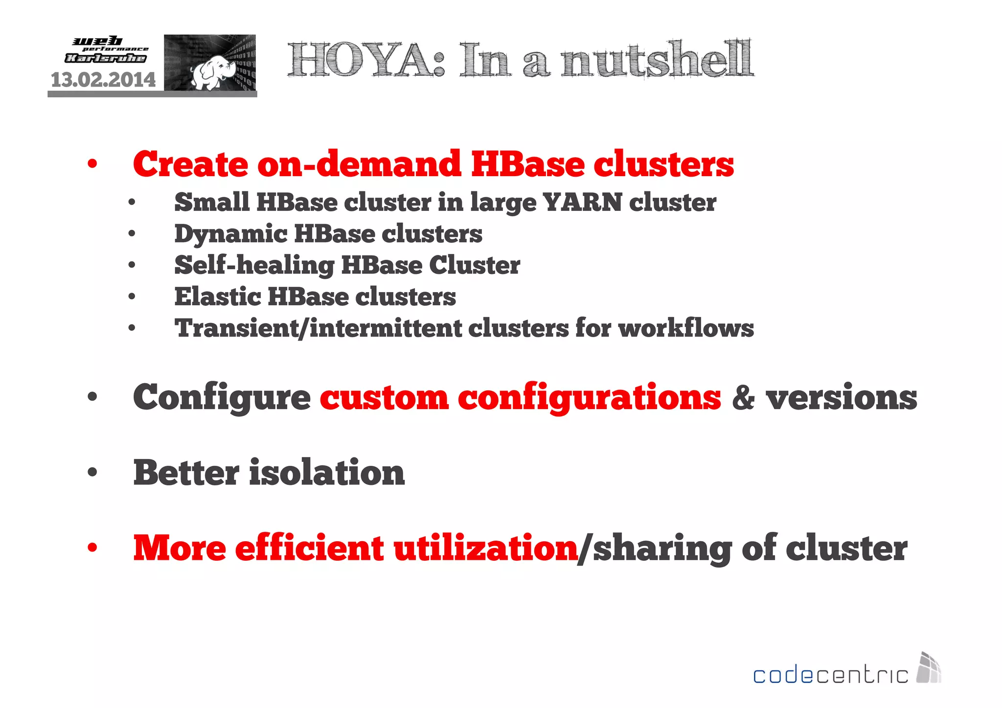 13.02.2014

HOYA: In a nutshell

• Create on-demand HBase clusters
•
•
•
•
•

Small HBase cluster in large YARN cluster
Dynamic HBase clusters
Self-healing HBase Cluster
Elastic HBase clusters
Transient/intermittent clusters for workflows

• Configure custom configurations & versions
• Better isolation
• More efficient utilization/sharing of cluster

 