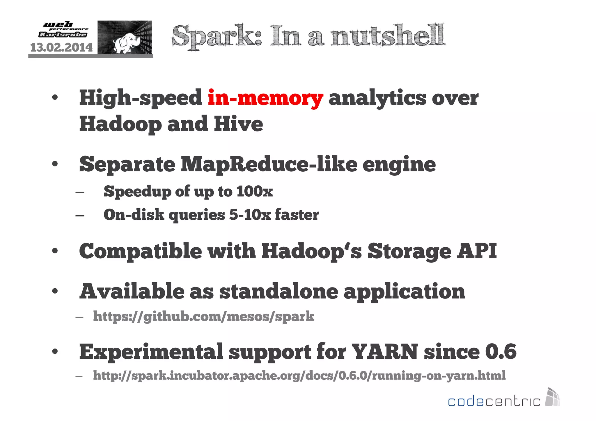 13.02.2014

Spark: In a nutshell

• High-speed in-memory analytics over
Hadoop and Hive
• Separate MapReduce-like engine
–
–

Speedup of up to 100x
On-disk queries 5-10x faster

• Compatible with Hadoop‘s Storage API
• Available as standalone application
– https://github.com/mesos/spark

• Experimental support for YARN since 0.6
– http://spark.incubator.apache.org/docs/0.6.0/running-on-yarn.html

 