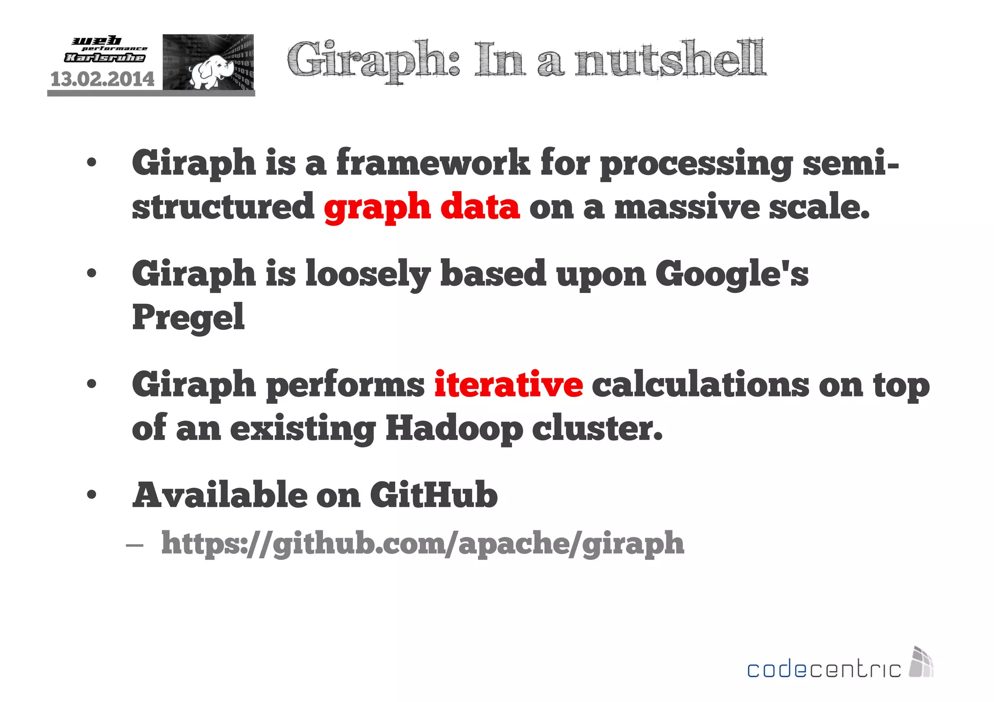 13.02.2014

Giraph: In a nutshell

• Giraph is a framework for processing semistructured graph data on a massive scale.
• Giraph is loosely based upon Google's
Pregel
• Giraph performs iterative calculations on top
of an existing Hadoop cluster.
• Available on GitHub
– https://github.com/apache/giraph

 