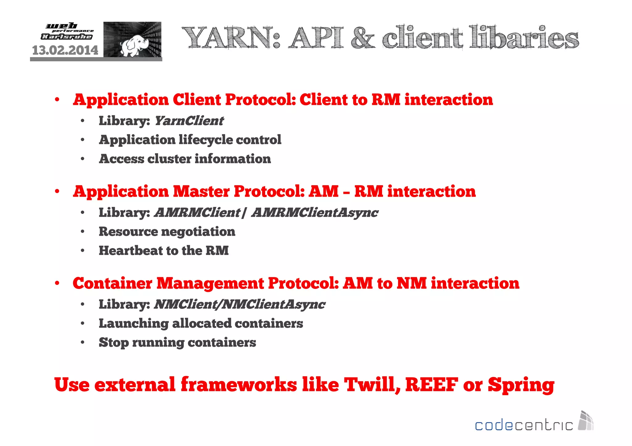 13.02.2014

YARN: API & client libaries

• Application Client Protocol: Client to RM interaction
•
•
•

Library: YarnClient
Application lifecycle control
Access cluster information

• Application Master Protocol: AM – RM interaction
•
•
•

Library: AMRMClient / AMRMClientAsync
Resource negotiation
Heartbeat to the RM

• Container Management Protocol: AM to NM interaction
•
•
•

Library: NMClient/NMClientAsync
Launching allocated containers
Stop running containers

Use external frameworks like Twill, REEF or Spring

 