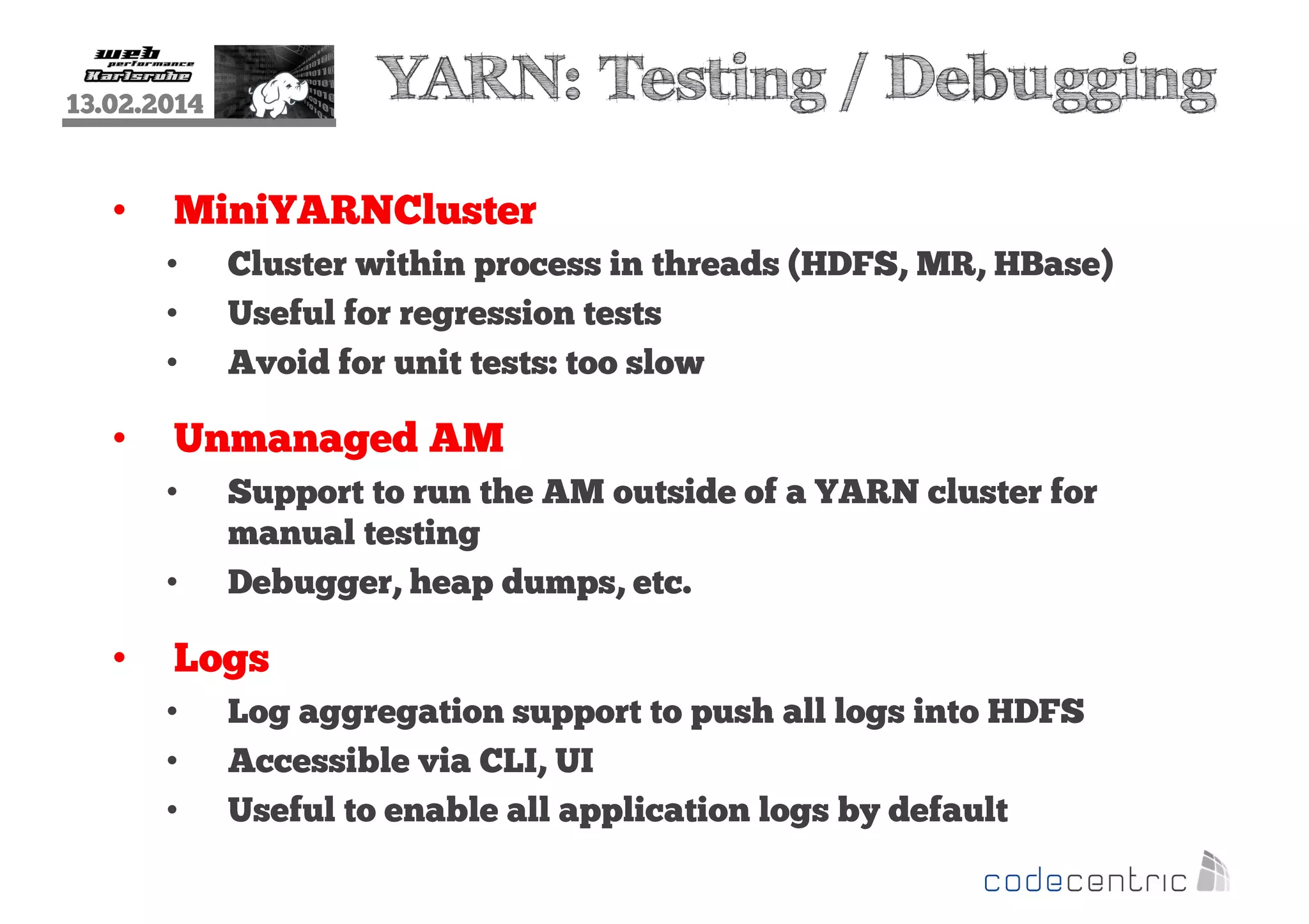 YARN: Testing / Debugging

13.02.2014

•

MiniYARNCluster
•
•
•

•

Unmanaged AM
•
•

•

Cluster within process in threads (HDFS, MR, HBase)
Useful for regression tests
Avoid for unit tests: too slow

Support to run the AM outside of a YARN cluster for
manual testing
Debugger, heap dumps, etc.

Logs
•
•
•

Log aggregation support to push all logs into HDFS
Accessible via CLI, UI
Useful to enable all application logs by default

 