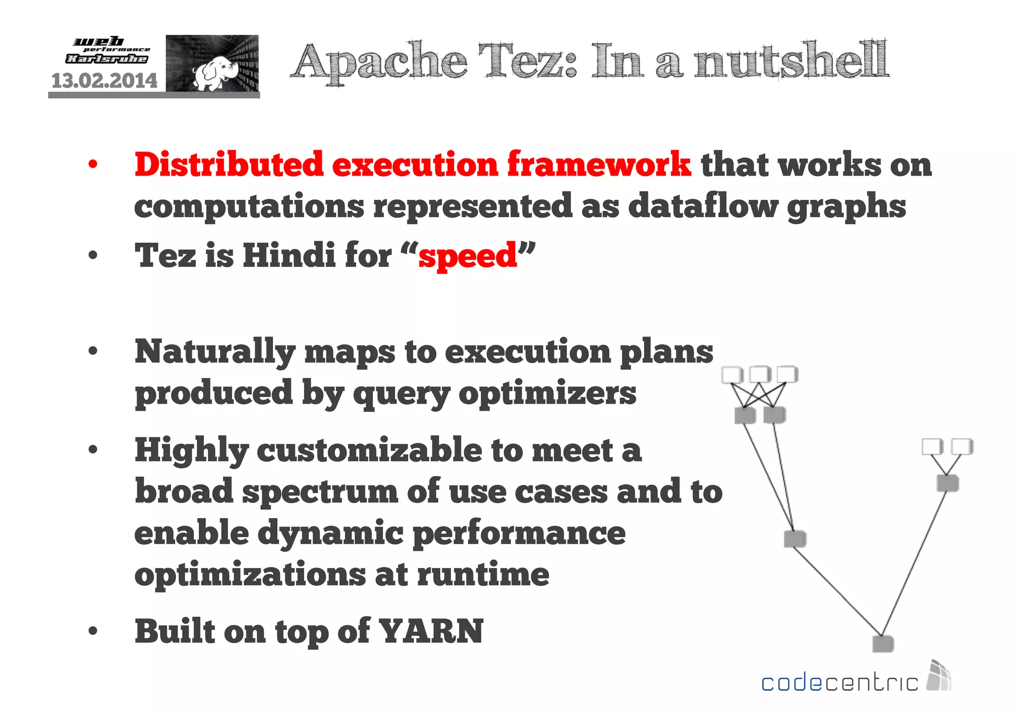 13.02.2014

•
•

Apache Tez: In a nutshell

Distributed execution framework that works on
computations represented as dataflow graphs
Tez is Hindi for “speed”

•

Naturally maps to execution plans
produced by query optimizers

•

Highly customizable to meet a
broad spectrum of use cases and to
enable dynamic performance
optimizations at runtime

•

Built on top of YARN

 