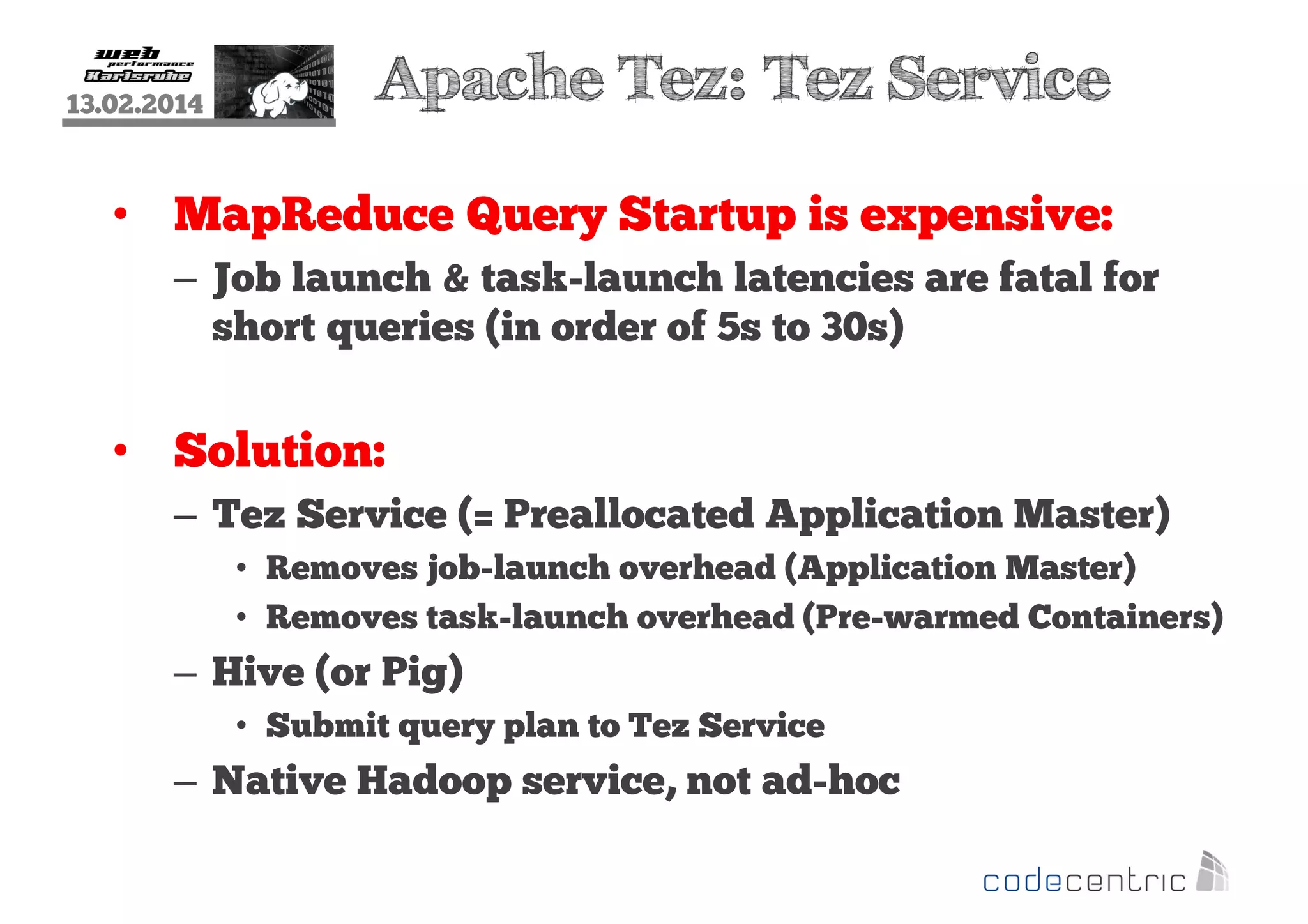 13.02.2014

Apache Tez: Tez Service

• MapReduce Query Startup is expensive:
– Job launch & task-launch latencies are fatal for
short queries (in order of 5s to 30s)

• Solution:
– Tez Service (= Preallocated Application Master)
• Removes job-launch overhead (Application Master)
• Removes task-launch overhead (Pre-warmed Containers)

– Hive (or Pig)
• Submit query plan to Tez Service

– Native Hadoop service, not ad-hoc

 