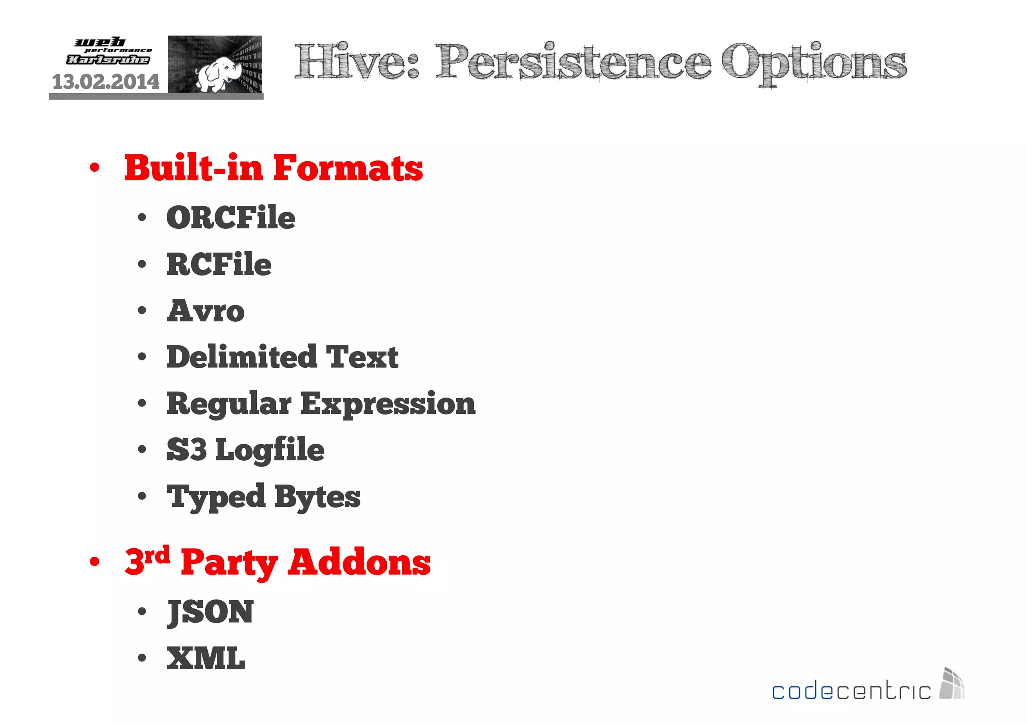Hive: Persistence Options

13.02.2014

• Built-in Formats
•
•
•
•
•
•
•

ORCFile
RCFile
Avro
Delimited Text
Regular Expression
S3 Logfile
Typed Bytes

• 3rd Party Addons
• JSON
• XML

 