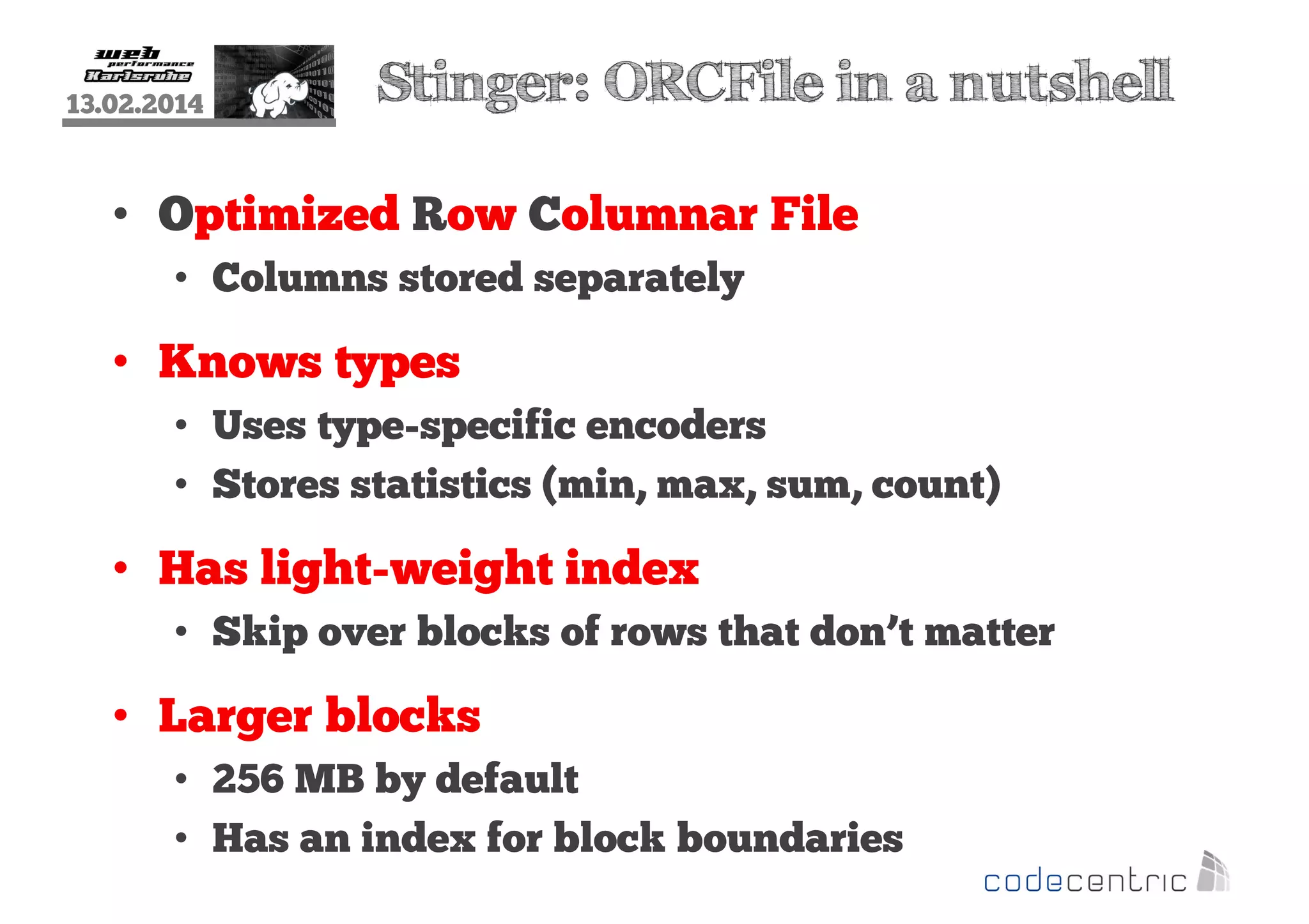 13.02.2014

Stinger: ORCFile in a nutshell

• Optimized Row Columnar File
• Columns stored separately

• Knows types
• Uses type-specific encoders
• Stores statistics (min, max, sum, count)

• Has light-weight index
• Skip over blocks of rows that don’t matter

• Larger blocks
• 256 MB by default
• Has an index for block boundaries

 