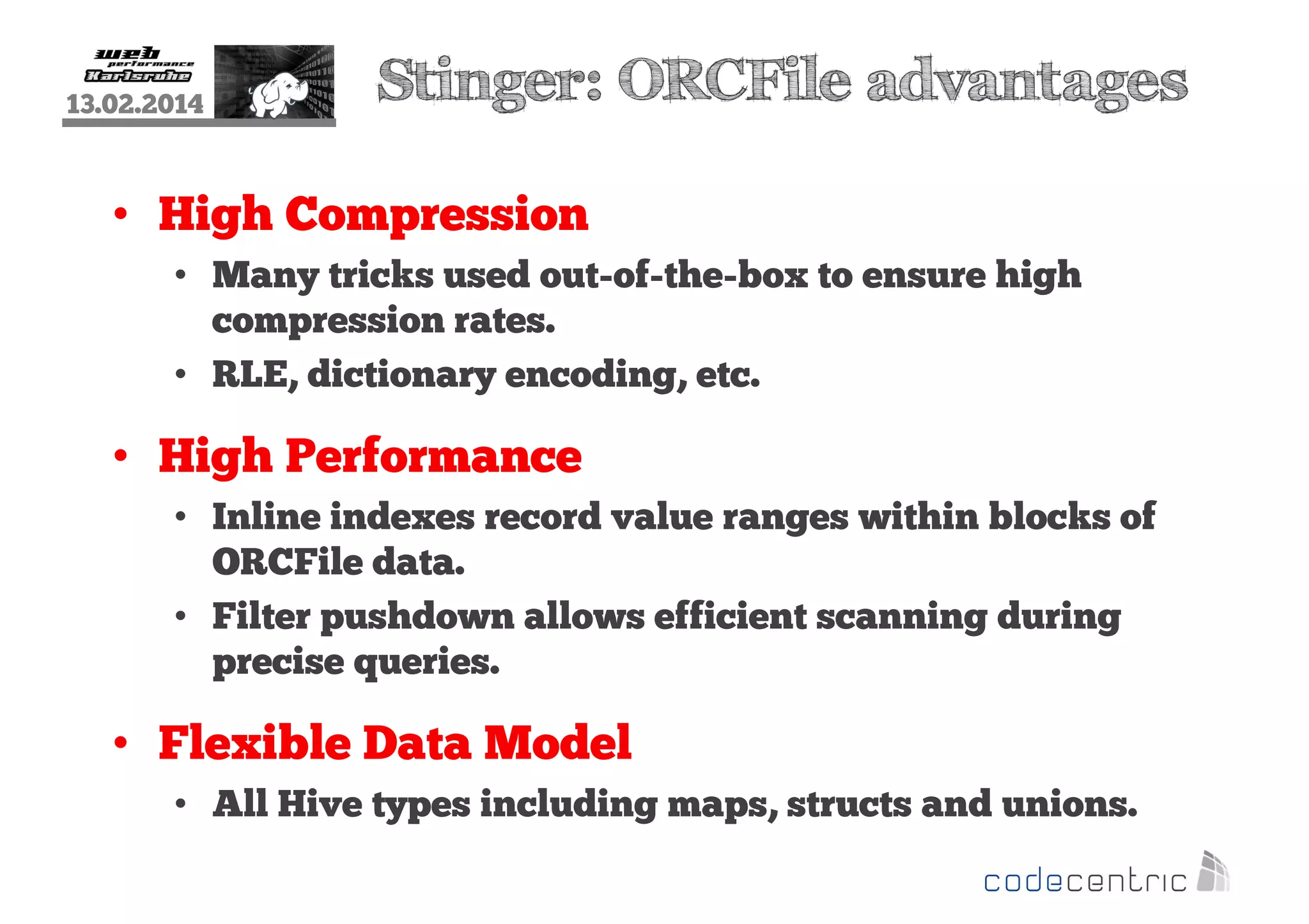 13.02.2014

Stinger: ORCFile advantages

• High Compression
• Many tricks used out-of-the-box to ensure high
compression rates.
• RLE, dictionary encoding, etc.

• High Performance
• Inline indexes record value ranges within blocks of
ORCFile data.
• Filter pushdown allows efficient scanning during
precise queries.

• Flexible Data Model
• All Hive types including maps, structs and unions.

 