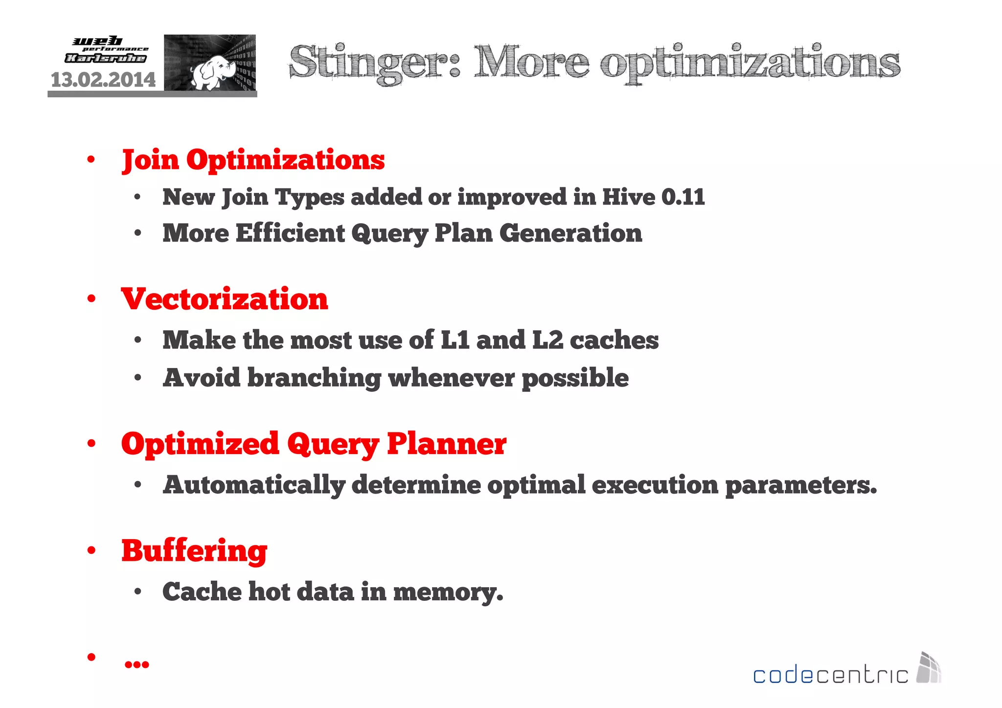 13.02.2014

Stinger: More optimizations

• Join Optimizations
• New Join Types added or improved in Hive 0.11

• More Efficient Query Plan Generation

• Vectorization
• Make the most use of L1 and L2 caches
• Avoid branching whenever possible

• Optimized Query Planner
• Automatically determine optimal execution parameters.

• Buffering
• Cache hot data in memory.

• …

 