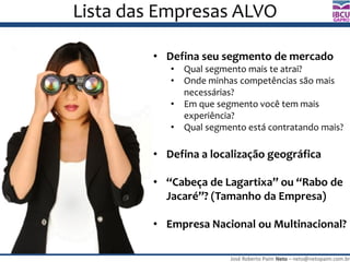 José Roberto Paim Neto – neto@netopaim.com.br
GAPRO
Lista das Empresas ALVO
• Defina seu segmento de mercado
• Qual segmento mais te atrai?
• Onde minhas competências são mais
necessárias?
• Em que segmento você tem mais
experiência?
• Qual segmento está contratando mais?
• Defina a localização geográfica
• “Cabeça de Lagartixa” ou “Rabo de
Jacaré”? (Tamanho da Empresa)
• Empresa Nacional ou Multinacional?
 