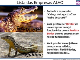 José Roberto Paim Neto – neto@netopaim.com.br
GAPRO
Lista das Empresas ALVO
• Entenda a expressão:
“Cabeça de Lagartixa” ou
“Rabo de Jacaré”
• Você prefere ser Diretor de
uma empresa com 30
funcionários ou um Analista
Sênior de uma empresa com
30.000 funcionários?
• Você precisa seu objetivo e
comparar os salários,
benefícios, flexibilidades,
responsabilidades...
 