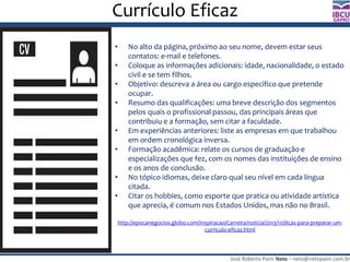 José Roberto Paim Neto – neto@netopaim.com.br
GAPRO
Currículo Eficaz
• No alto da página, próximo ao seu nome, devem estar seus
contatos: e-mail e telefones.
• Coloque as informações adicionais: idade, nacionalidade, o estado
civil e se tem filhos.
• Objetivo: descreva a área ou cargo específico que pretende
ocupar.
• Resumo das qualificações: uma breve descrição dos segmentos
pelos quais o profissional passou, das principais áreas que
contribuiu e a formação, sem citar a faculdade.
• Em experiências anteriores: liste as empresas em que trabalhou
em ordem cronológica inversa.
• Formação acadêmica: relate os cursos de graduação e
especializações que fez, com os nomes das instituições de ensino
e os anos de conclusão.
• No tópico idiomas, deixe claro qual seu nível em cada língua
citada.
• Citar os hobbies, como esporte que pratica ou atividade artística
que aprecia, é comum nos Estados Unidos, mas não no Brasil.
http://epocanegocios.globo.com/Inspiracao/Carreira/noticia/2013/11/dicas-para-preparar-um-
curriculo-eficaz.html
 